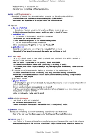 Cambridge Advanced Learner's Dictionary - 3rd Edition


         that something is a question, etc
         His letter was completely without punctuation.


purge verb [T ] REMOVE PEOPLE
   1.   to get rid of people from an organization because you do not agree with them
         Party leaders have undertaken to purge the party of extremists.
         Hard-liners are expected to be purged from the administration.


rid adjective
    1. be rid of sth/sb
          to not now have an unwanted or unpleasant task, object or person
       I didn't enjoy marking those papers and I was glad to be rid of them.
    2. get rid of sth
       a. to remove or throw away something unwanted
       That cream got rid of my skin rash.
       I used weedkiller to get rid of the weeds in the garden.
       b. to sell an old or unwanted possession
       Have you managed to get rid of your old Volvo yet?
    3. get rid of sb
       to send away someone annoying or to persuade them to leave
       We got rid of our unwelcome guests by saying we had to go to bed.


seed noun PLANT
   1.   [C or U] a small round or oval object produced by a plant and from which, when it is
       planted, a new plant can grow
       Sow the seeds (= put them in the ground) about 3 cm deep.
       The chemical will stop all seeds from sprouting (= starting to grow).
       The farmers grow these crops for seed (= for planting to grow more crops, rather than for
          eating).
   2. [C usually plural] the cause of a feeling or situation, or the early stages of it
       The seeds of friendship were sown early, and they remained lifelong companions.
       He may be sowing the seeds of his own destruction in the long term by using violence
          against his own people.
   3. [U] LITERARY semen
    4. go/run to seed
        a. If a food plant goes or runs to seed, it produces flowers and seeds because it has not been
        picked early enough
        In hot weather lettuces can suddenly run to seed.
        b. If a person or place goes or runs to seed, their physical appearance becomes worse
        because no one cares for them
        After he retired, he really went to seed.


sober adjective NOT DRUNK
   1.      not drunk or affected by alcohol
         Are you sober enough to drive, Jim?
         I'd had no wine all evening so I was stone cold (= completely) sober.


supersede verb [T ]
   to replace something, especially something older or more old-fashioned
      Most of the old road has been superseded by the great Interstate highways.


symptom noun [C ]
   1.     any feeling of illness or physical or mental change which is caused by a particular disease
         He's complaining of all the usual flu symptoms - a high temperature, headache and so on.




                                       © Cambridge University Press 2008
 