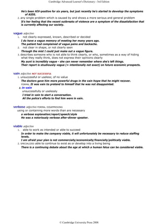 Cambridge Advanced Learner's Dictionary - 3rd Edition


      He's been HIV-positive for six years, but just recently he's started to develop the symptoms
          of AIDS.
   2. any single problem which is caused by and shows a more serious and general problem
      It's her feeling that the recent outbreaks of violence are a symptom of the dissatisfaction that
      is currently affecting our society.


vague adjective
   1.   not clearly expressed, known, described or decided
      I do have a vague memory of meeting her many years ago.
      The patient had complained of vague pains and backache.
   2. not clear in shape, or not clearly seen
      Through the mist I could just make out a vague figure.
   3. describes someone who is not able to think clearly, or who, sometimes as a way of hiding
      what they really think, does not express their opinions clearly
      My aunt is incredibly vague - she can never remember where she's left things.
      Their report is studiously vague (= intentionally not exact) on future economic prospects.


vain adjective NOT SUCCESSFUL
   1.unsuccessful or useless; of no value
      The doctors gave him more powerful drugs in the vain hope that he might recover.
      FORMAL It was vain to pretend to himself that he was not disappointed.
    2. in vain
       unsuccessfully or uselessly
        I tried in vain to start a conversation.
        All the police's efforts to find him were in vain.


verbose adjective FORMAL   DISAPPROVING
   using or containing more words than are necessary
      a verbose explanation/report/speech/style
      He was a notoriously verbose after-dinner speaker.


viable adjective
   1.   able to work as intended or able to succeed
      In order to make the company viable, it will unfortunately be necessary to reduce staffing
      levels.
      I am afraid your plan is not commercially/economically/financially/politically viable.
   2. SPECIALIZED able to continue to exist as or develop into a living being
      There is a continuing debate about the age at which a human fetus can be considered viable.




                                     © Cambridge University Press 2008
 