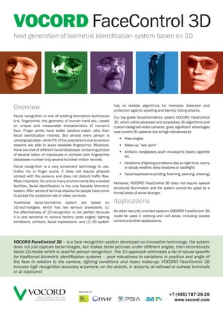 VOCORD FaceControl 3D
Next generation of biometric identification system based on 3D




                                                                   has no reliable algorithms for «liveness» detection and
Overview                                                           protection against spoofing and identity hiding attacks.
Facial recognition is one of existing biometrics techniques        Our top-grade facial-biometrics system VOCORD FaceControl
(iris, fingerprints, the geometry of human hand etc.) based        3D, which utilize advanced and proprietary 3D-algorithms and
on unique and measurable characteristics of human’s                custom-designed video cameras, gives significant advantages
face. Finger prints have better positive-match ratio than          over current 2D-systems due to high robustness to:
facial identification method. But almost every person is
«photographable», while 5% of the populations due to various          • Pose angles
reasons are able to leave readable fingerprints. Moreover,            • Make-up, “war paint”
there are a lot of different facial databases containing photos
                                                                      • Artifacts - eyeglasses, scarf, moustache, beard, cigarette
of several billion of individuals in contrast with fingerprints         etc.
databases number only several hundred million records.
                                                                      • Variations of lighting conditions (day or night time, sunny
Facial recognition is a very convenient technology to use.              or cloudy weather, deep shadows or backlight)
Unlike iris or finger scans, it does not require physical
                                                                      • Facial expressions (smiling, frowning, yawning, chewing)
contact with the persons and does not disturb traffic flow.
More important, for one-to-many environments like crowded
                                                                   Moreover, VOCORD FaceControl 3D does not require special
facilities, facial identification is the only feasible biometric
                                                                   structured illumination and the system cannot be upset by a
system. After series of terrorist attacks the people have come
                                                                   frontal photo of some stranger.
to accept the protective role of video cameras.
Traditional facial-biometrics system are based on                  Applications
2D-technologies, which has two serious drawbacks: (1)
the effectiveness of 2D-recognition is not perfect because         As other security oriented systems VOCORD FaceControl 3D
it is very sensitive to various factors: pose angles, lighting     could be used in policing and civil areas, including access
conditions, artifacts, facial expressions, and (2) 2D system       control and other applications:




VOCORD FaceControl 3D – is a face recognition system developed on innovative technology: the system
does not just capture facial images, but makes facial pictures under different angles, then reconstructs
facial 3D-model which is used for person recognition. The 3D-approach eliminates a list of issues speciﬁc
for traditional biometric identiﬁcation systems – poor robustness to variations in position and angle of
the face in relation to the camera, lighting conditions and heavy make-up. VOCORD FaceControl 3D
ensures high recognition accuracy anywhere: on the streets, in airports, at railroad or subway terminals
or at stadiums!



                                           Member of:
                                                                                                       +7 (495) 787-26-26
                VIDEO SURVEILLANCE AND
              AUDIO RECORDING SYSTEMS                                                                    www.vocord.com
 
