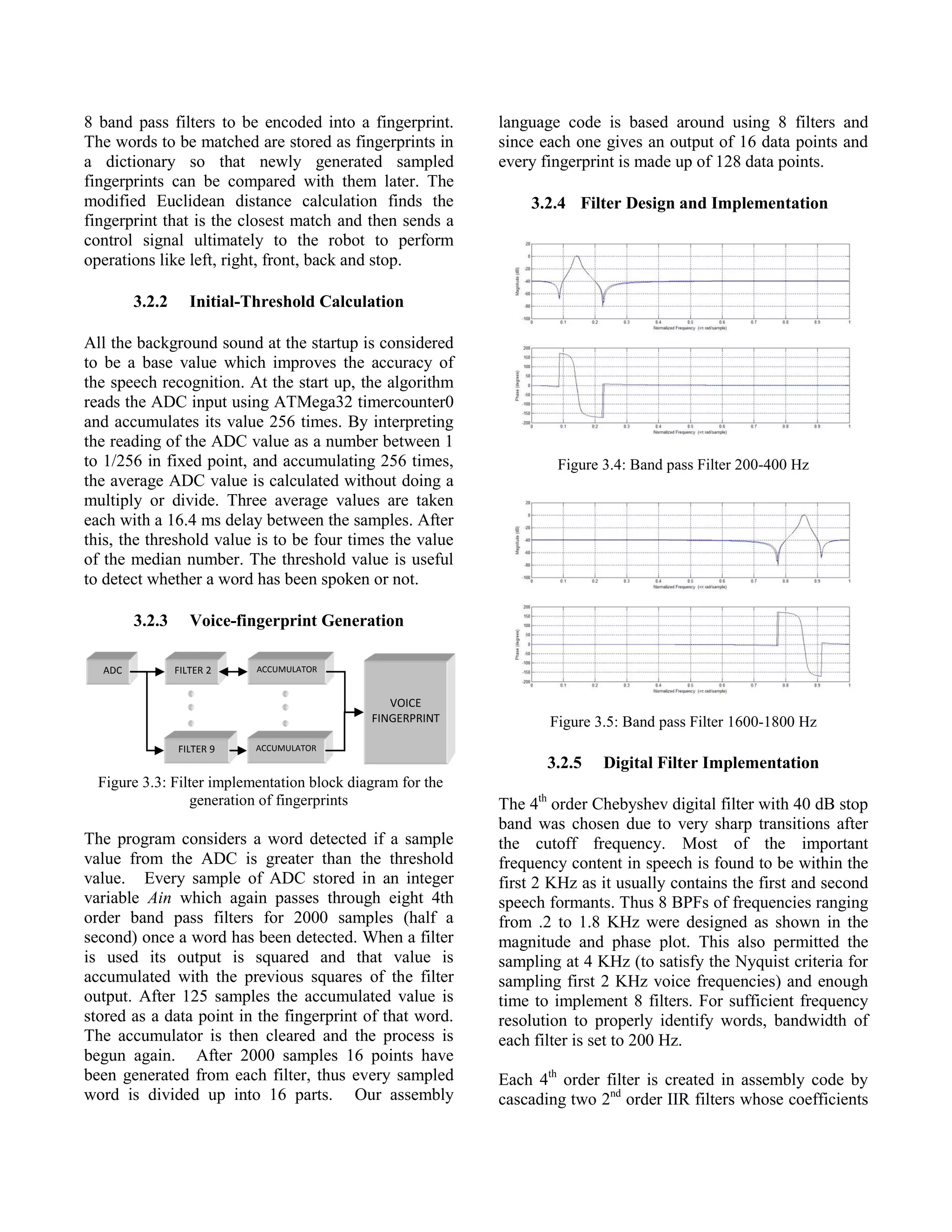 8 band pass filters to be encoded into a fingerprint.
The words to be matched are stored as fingerprints in
a dictionary so that newly generated sampled
fingerprints can be compared with them later. The
modified Euclidean distance calculation finds the
fingerprint that is the closest match and then sends a
control signal ultimately to the robot to perform
operations like left, right, front, back and stop.
3.2.2 Initial-Threshold Calculation
All the background sound at the startup is considered
to be a base value which improves the accuracy of
the speech recognition. At the start up, the algorithm
reads the ADC input using ATMega32 timercounter0
and accumulates its value 256 times. By interpreting
the reading of the ADC value as a number between 1
to 1/256 in fixed point, and accumulating 256 times,
the average ADC value is calculated without doing a
multiply or divide. Three average values are taken
each with a 16.4 ms delay between the samples. After
this, the threshold value is to be four times the value
of the median number. The threshold value is useful
to detect whether a word has been spoken or not.
3.2.3 Voice-fingerprint Generation
Figure 3.3: Filter implementation block diagram for the
generation of fingerprints
The program considers a word detected if a sample
value from the ADC is greater than the threshold
value. Every sample of ADC stored in an integer
variable Ain which again passes through eight 4th
order band pass filters for 2000 samples (half a
second) once a word has been detected. When a filter
is used its output is squared and that value is
accumulated with the previous squares of the filter
output. After 125 samples the accumulated value is
stored as a data point in the fingerprint of that word.
The accumulator is then cleared and the process is
begun again. After 2000 samples 16 points have
been generated from each filter, thus every sampled
word is divided up into 16 parts. Our assembly
language code is based around using 8 filters and
since each one gives an output of 16 data points and
every fingerprint is made up of 128 data points.
3.2.4 Filter Design and Implementation
Figure 3.4: Band pass Filter 200-400 Hz
Figure 3.5: Band pass Filter 1600-1800 Hz
3.2.5 Digital Filter Implementation
The 4th
order Chebyshev digital filter with 40 dB stop
band was chosen due to very sharp transitions after
the cutoff frequency. Most of the important
frequency content in speech is found to be within the
first 2 KHz as it usually contains the first and second
speech formants. Thus 8 BPFs of frequencies ranging
from .2 to 1.8 KHz were designed as shown in the
magnitude and phase plot. This also permitted the
sampling at 4 KHz (to satisfy the Nyquist criteria for
sampling first 2 KHz voice frequencies) and enough
time to implement 8 filters. For sufficient frequency
resolution to properly identify words, bandwidth of
each filter is set to 200 Hz.
Each 4th
order filter is created in assembly code by
cascading two 2nd
order IIR filters whose coefficients
ADC FILTER 2
FILTER 9
ACCUMULATOR
ACCUMULATOR
VOICE
FINGERPRINT
 