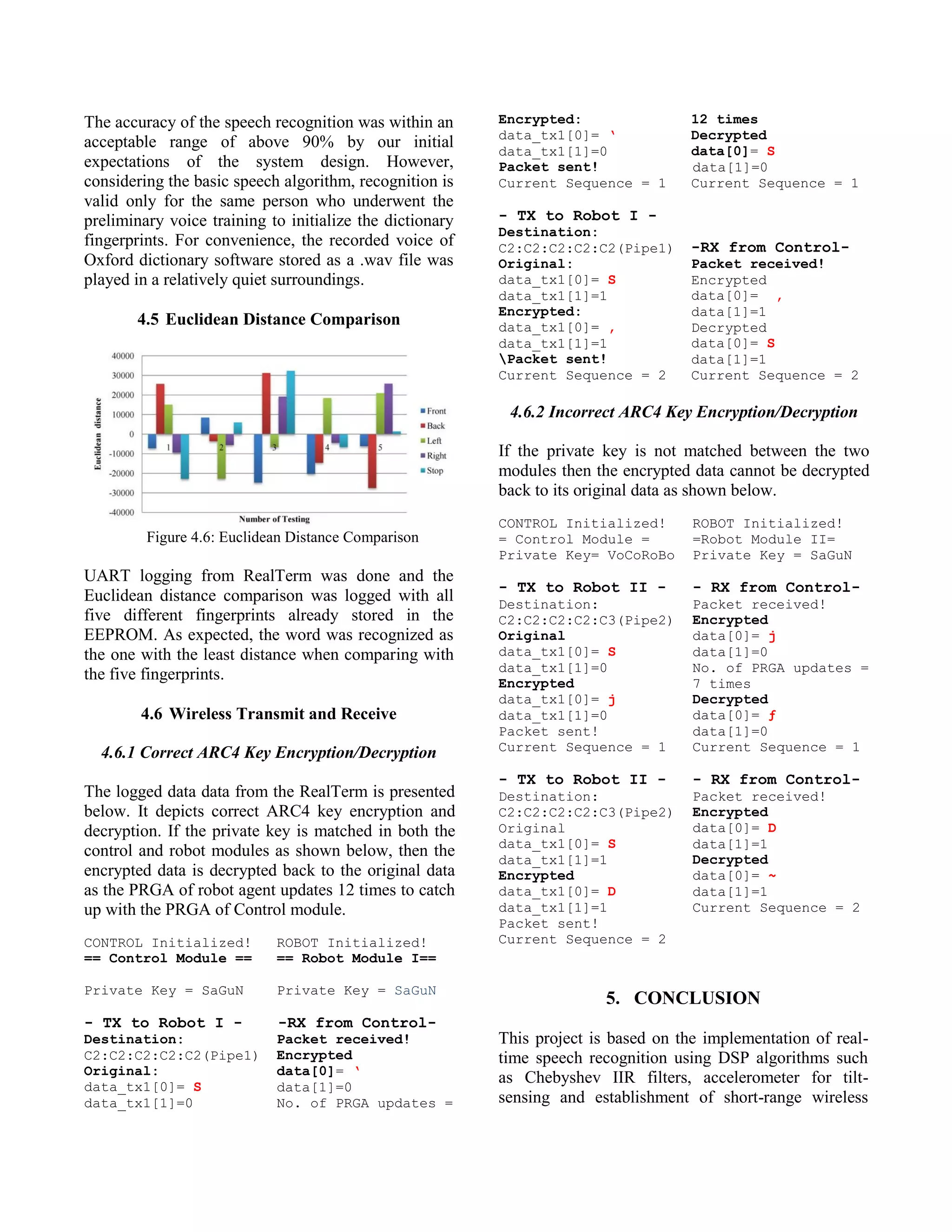 The accuracy of the speech recognition was within an
acceptable range of above 90% by our initial
expectations of the system design. However,
considering the basic speech algorithm, recognition is
valid only for the same person who underwent the
preliminary voice training to initialize the dictionary
fingerprints. For convenience, the recorded voice of
Oxford dictionary software stored as a .wav file was
played in a relatively quiet surroundings.
4.5 Euclidean Distance Comparison
Figure 4.6: Euclidean Distance Comparison
UART logging from RealTerm was done and the
Euclidean distance comparison was logged with all
five different fingerprints already stored in the
EEPROM. As expected, the word was recognized as
the one with the least distance when comparing with
the five fingerprints.
4.6 Wireless Transmit and Receive
4.6.1 Correct ARC4 Key Encryption/Decryption
The logged data data from the RealTerm is presented
below. It depicts correct ARC4 key encryption and
decryption. If the private key is matched in both the
control and robot modules as shown below, then the
encrypted data is decrypted back to the original data
as the PRGA of robot agent updates 12 times to catch
up with the PRGA of Control module.
CONTROL Initialized!
== Control Module ==
Private Key = SaGuN
- TX to Robot I -
Destination:
C2:C2:C2:C2:C2(Pipe1)
Original:
data_tx1[0]= S
data_tx1[1]=0
ROBOT Initialized!
== Robot Module I==
Private Key = SaGuN
-RX from Control-
Packet received!
Encrypted
data[0]= ‘
data[1]=0
No. of PRGA updates =
Encrypted:
data_tx1[0]= ‘
data_tx1[1]=0
Packet sent!
Current Sequence = 1
- TX to Robot I -
Destination:
C2:C2:C2:C2:C2(Pipe1)
Original:
data_tx1[0]= S
data_tx1[1]=1
Encrypted:
data_tx1[0]= ,
data_tx1[1]=1
Packet sent!
Current Sequence = 2
12 times
Decrypted
data[0]= S
data[1]=0
Current Sequence = 1
-RX from Control-
Packet received!
Encrypted
data[0]= ,
data[1]=1
Decrypted
data[0]= S
data[1]=1
Current Sequence = 2
4.6.2 Incorrect ARC4 Key Encryption/Decryption
If the private key is not matched between the two
modules then the encrypted data cannot be decrypted
back to its original data as shown below.
CONTROL Initialized!
= Control Module =
Private Key= VoCoRoBo
- TX to Robot II -
Destination:
C2:C2:C2:C2:C3(Pipe2)
Original
data_tx1[0]= S
data_tx1[1]=0
Encrypted
data_tx1[0]= j
data_tx1[1]=0
Packet sent!
Current Sequence = 1
- TX to Robot II -
Destination:
C2:C2:C2:C2:C3(Pipe2)
Original
data_tx1[0]= S
data_tx1[1]=1
Encrypted
data_tx1[0]= D
data_tx1[1]=1
Packet sent!
Current Sequence = 2
ROBOT Initialized!
=Robot Module II=
Private Key = SaGuN
- RX from Control-
Packet received!
Encrypted
data[0]= j
data[1]=0
No. of PRGA updates =
7 times
Decrypted
data[0]= ƒ
data[1]=0
Current Sequence = 1
- RX from Control-
Packet received!
Encrypted
data[0]= D
data[1]=1
Decrypted
data[0]= ~
data[1]=1
Current Sequence = 2
5. CONCLUSION
This project is based on the implementation of real-
time speech recognition using DSP algorithms such
as Chebyshev IIR filters, accelerometer for tilt-
sensing and establishment of short-range wireless
 