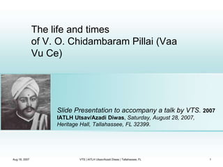 The life and times
of V. O. Chidambaram Pillai (Vaa
Vu Ce)
Slide Presentation to accompany a talk by VTS. 2007
IATLH Utsav/Azadi Diwas, Saturday, August 28, 2007,
Heritage Hall, Tallahassee, FL 32399.
Aug 18, 2007 1
VTS | IATLH Utsav/Azadi Diwas | Tallahassee, FL
 