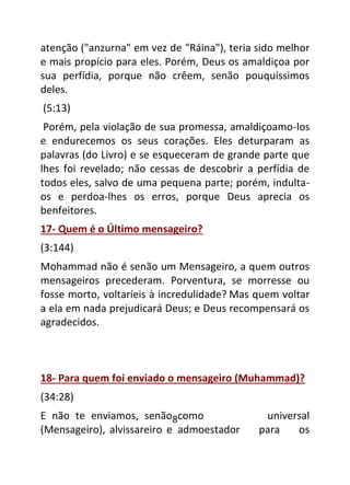 8
atenção ("anzurna" em vez de "Ráina"), teria sido melhor
e mais propício para eles. Porém, Deus os amaldiçoa por
sua perfídia, porque não crêem, senão pouquíssimos
deles.
(5:13)
Porém, pela violação de sua promessa, amaldiçoamo-los
e endurecemos os seus corações. Eles deturparam as
palavras (do Livro) e se esqueceram de grande parte que
lhes foi revelado; não cessas de descobrir a perfídia de
todos eles, salvo de uma pequena parte; porém, indulta-
os e perdoa-lhes os erros, porque Deus aprecia os
benfeitores.
17- Quem é o Último mensageiro?
(3:144)
Mohammad não é senão um Mensageiro, a quem outros
mensageiros precederam. Porventura, se morresse ou
fosse morto, voltaríeis à incredulidade? Mas quem voltar
a ela em nada prejudicará Deus; e Deus recompensará os
agradecidos.
18- Para quem foi enviado o mensageiro (Muhammad)?
(34:28)
E não te enviamos, senão como universal
(Mensageiro), alvissareiro e admoestador para os
 