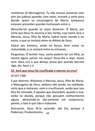 10
revelamos (ó Mensageiro). Tu não estavas presente com
eles (os judeus) quando, com setas, tiravam a sorte para
decidir quem se encarregaria de Maria; tampouco
estavam presentes quando rivalizavam entre si.
(Recorda-te) quando os anjos disseram: Ó Maria, por
certo que Deus te anuncia o Seu Verbo, cujo nome será o
Messias, Jesus, filho de Maria, nobre neste mundo e no
outro, e que se contará entre os diletos de Deus.
Falará aos homens, ainda no berço, bem como na
maturidade, e se contará entre os virtuosos.
Perguntou: Ó Senhor meu, como poderei ter um filho, se
mortal algum jamais me tocou? Disse-lhe o anjo: Assim
será. Deus cria o que deseja, posto que quando decreta
algo, diz: Seja! e é.
22- Será que Jesus foi crucificado e morreu na cruz?
(4:157-158)
E por dizerem: Matamos o Messias, Jesus, filho de Maria,
o Mensageiro de Deus, embora não sendo, na realidade,
certo que o mataram, nem o crucificaram, senão que isso
lhes foi simulado. E aqueles que discordam, quanto a isso,
estão na dúvida, porque não possuem conhecimento
algum, abstraindo-se tão-somente em conjecturas;
porém, o fato é que não o mataram.
Outrossim, Deus fê-lo ascender até Ele, porque é
Poderoso, Prudentíssimo.
 