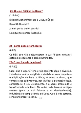 11
23- O Jesus foi filho de Deus ?
(112:1-4)
Dize: (O Mohammad) Ele é Deus, o Único
Deus! O Absoluto!
Jamais gerou ou foi gerado!
E ninguém é comparável a Ele
24– Como pode estar Seguro?
(6:82)
Os fiéis que não obscurecerem a sua fé com injustiças
obterão a segurança e serão iluminados.
25- O que é a vida mundana?
(57:20)
Sabei que a vida terrena é tão-somente jogo e diversão,
veleidades, mútua vanglória e rivalidade, com respeito à
multiplicação de bens e filhos; é como a chuva, que
compraz aos cultivadores, por vivificar a plantação; logo,
completa-se o seu crescimento e a verás amarelada e
transformada em feno. Na outra vida haverá castigos
severos (para os mal feitores e os desobedientes),
indulgência e complacência de Deus. Que é vida terrena,
senão um prazer ilusório?
 