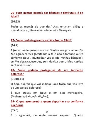 12
26- Tudo quanto possuís das bênçãos e desfrutais, é de
Allah?
(16:53)
Todas as mercês de que desfrutais emanam d’Ele; e
quando vos açoita a adversidade, só a Ele rogais.
27- Como poderia garantir as bênçãos de Allah?
(14:7)
E (recorda) de quando o vosso Senhor vos proclamou: Se
Me agradecerdes (aceitando a fé e não adorando outro
somente Deus), multiplicar-vos-ei (de minhas bênçãos);
se Me desagradecerdes, sem dúvida que o Meu castigo
será severíssimo.
28- Como poderia proteger-se de um tormento
doloroso?
(61:10-11)
Ó fiéis, quereis que vos indique uma troca que vos livre
de um castigo doloroso?
É que creiais em Deus e em Seu Mensageiro,
(Muhammad ‫صى‬
‫هللا‬
‫عىي‬
‫وسى‬ ).
29- O que acontecerá a quem depositar sua confiança
em Deus?
(65:3)
E o agraciará, de onde menos esperar. Quanto
 