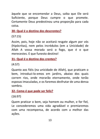 13
àquele que se encomendar a Deus, saiba que Ele será
Suficiente, porque Deus cumpre o que promete.
Certamente Deus predestinou uma proporção para cada
coisa.
30- Qual é o destino dos descrentes?
(57:15)
Assim, pois, hoje não se aceitará resgate algum por vós
(hipócritas), nem pelos incrédulos (em a Unicidade) de
Allah A vossa morada será o fogo, que é o que
merecestes. E que funesto destino!
31- Qual é o destino dos crentes?
(4:57)
Quanto aos fiéis (na unicidade de Allah), que praticam o
bem, introduzi-lo-emos em jardins, abaixo dos quais
correm rios, onde morarão eternamente, onde terão
esposas imaculadas, e os faremos desfrutar de uma densa
sombra.
32- Como é que pode ser feliz?
(16:97)
Quem praticar o bem, seja homem ou mulher, e for fiel,
Le concederemos uma vida agradável e premiaremos
com uma recompensa, de acordo com a melhor das
ações.
 