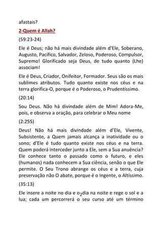 2
afastais?
2-Quem é Allah?
(59:23-24)
Ele é Deus; não há mais divindade além d’Ele, Soberano,
Augusto, Pacífico, Salvador, Zeloso, Poderoso, Compulsor,
Supremo! Glorificado seja Deus, de tudo quanto (Lhe)
associam!
Ele é Deus, Criador, Onifeitor, Formador. Seus são os mais
sublimes atributos. Tudo quanto existe nos céus e na
terra glorifica-O, porque é o Poderoso, o Prudentíssimo.
(20:14)
Sou Deus. Não há divindade além de Mim! Adora-Me,
pois, e observa a oração, para celebrar o Meu nome
(2:255)
Deus! Não há mais divindade além d’Ele, Vivente,
Subsistente, a Quem jamais alcança a inatividade ou o
sono; d’Ele é tudo quanto existe nos céus e na terra.
Quem poderá interceder junto a Ele, sem a Sua anuência?
Ele conhece tanto o passado como o futuro, e eles
(humanos) nada conhecem a Sua ciência, senão o que Ele
permite. O Seu Trono abrange os céus e a terra, cuja
preservação não O abate, porque é o Ingente, o Altíssimo.
(35:13)
Ele insere a noite no dia e o dia na noite e rege o sol e a
lua; cada um percorrerá o seu curso até um término
 