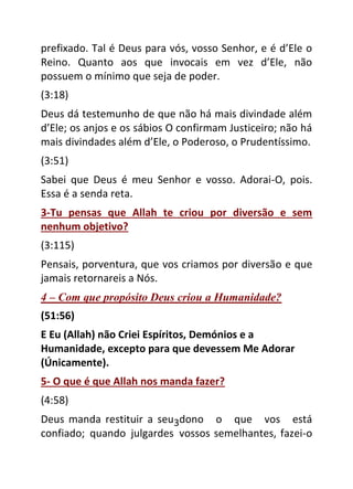 3
prefixado. Tal é Deus para vós, vosso Senhor, e é d’Ele o
Reino. Quanto aos que invocais em vez d’Ele, não
possuem o mínimo que seja de poder.
(3:18)
Deus dá testemunho de que não há mais divindade além
d’Ele; os anjos e os sábios O confirmam Justiceiro; não há
mais divindades além d’Ele, o Poderoso, o Prudentíssimo.
(3:51)
Sabei que Deus é meu Senhor e vosso. Adorai-O, pois.
Essa é a senda reta.
3-Tu pensas que Allah te criou por diversão e sem
nenhum objetivo?
(3:115)
Pensais, porventura, que vos criamos por diversão e que
jamais retornareis a Nós.
4 – Com que propósito Deus criou a Humanidade?
(51:56)
E Eu (Allah) não Criei Espíritos, Demónios e a
Humanidade, excepto para que devessem Me Adorar
(Únicamente).
5- O que é que Allah nos manda fazer?
(4:58)
Deus manda restituir a seu dono o que vos está
confiado; quando julgardes vossos semelhantes, fazei-o
 
