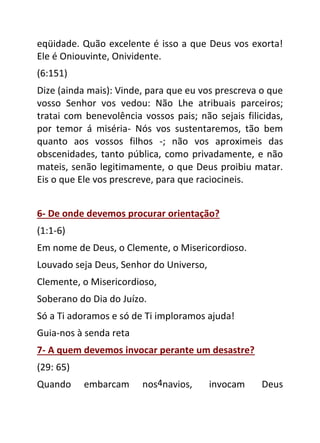 4
eqüidade. Quão excelente é isso a que Deus vos exorta!
Ele é Oniouvinte, Onividente.
(6:151)
Dize (ainda mais): Vinde, para que eu vos prescreva o que
vosso Senhor vos vedou: Não Lhe atribuais parceiros;
tratai com benevolência vossos pais; não sejais filicidas,
por temor á miséria- Nós vos sustentaremos, tão bem
quanto aos vossos filhos -; não vos aproximeis das
obscenidades, tanto pública, como privadamente, e não
mateis, senão legitimamente, o que Deus proibiu matar.
Eis o que Ele vos prescreve, para que raciocineis.
6- De onde devemos procurar orientação?
(1:1-6)
Em nome de Deus, o Clemente, o Misericordioso.
Louvado seja Deus, Senhor do Universo,
Clemente, o Misericordioso,
Soberano do Dia do Juízo.
Só a Ti adoramos e só de Ti imploramos ajuda!
Guia-nos à senda reta
7- A quem devemos invocar perante um desastre?
(29: 65)
Quando embarcam nos navios, invocam Deus
 