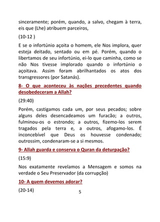 5
sinceramente; porém, quando, a salvo, chegam à terra,
eis que (Lhe) atribuem parceiros,
(10-12 )
E se o infortúnio açoita o homem, ele Nos implora, quer
esteja deitado, sentado ou em pé. Porém, quando o
libertamos de seu infortúnio, ei-lo que caminha, como se
não Nos tivesse implorado quando o infortúnio o
açoitava. Assim foram abrilhantados os atos dos
transgressores (por Satanás).
8- O que aconteceu às nações precedentes quando
desobedeceram a Allah?
(29:40)
Porém, castigamos cada um, por seus pecados; sobre
alguns deles desencadeamos um furacão; a outros,
fulminou-os o estrondo; a outros, fizemo-los serem
tragados pela terra e, a outros, afogamo-los. É
inconcebível que Deus os houvesse condenado;
outrossim, condenaram-se a si mesmos.
9- Allah guarda e conserva o Quran da deturpação?
(15:9)
Nos exatamente revelamos a Mensagem e somos na
verdade o Seu Preservador (da corrupção)
10- A quem devemos adorar?
(20-14)
 