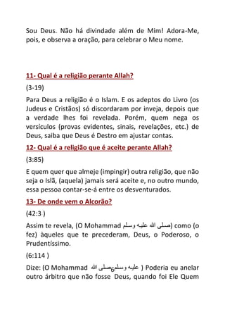 6
Sou Deus. Não há divindade além de Mim! Adora-Me,
pois, e observa a oração, para celebrar o Meu nome.
11- Qual é a religião perante Allah?
(3-19)
Para Deus a religião é o Islam. E os adeptos do Livro (os
Judeus e Cristãos) só discordaram por inveja, depois que
a verdade lhes foi revelada. Porém, quem nega os
versículos (provas evidentes, sinais, revelações, etc.) de
Deus, saiba que Deus é Destro em ajustar contas.
12- Qual é a religião que é aceite perante Allah?
(3:85)
E quem quer que almeje (impingir) outra religião, que não
seja o Islã, (aquela) jamais será aceite e, no outro mundo,
essa pessoa contar-se-á entre os desventurados.
13- De onde vem o Alcorão?
(42:3 )
Assim te revela, (O Mohammad ‫صلى‬
‫هللا‬
‫عىيل‬
‫وسلى‬ ) como (o
fez) àqueles que te precederam, Deus, o Poderoso, o
Prudentíssimo.
(6:114 )
Dize: (O Mohammad ‫صى‬
‫هللا‬ ‫عىيل‬
‫وسلى‬ ) Poderia eu anelar
outro árbitro que não fosse Deus, quando foi Ele Quem
 