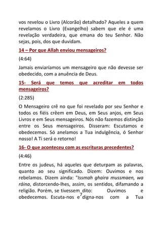 7
vos revelou o Livro (Alcorão) detalhado? Aqueles a quem
revelamos o Livro (Evangelho) sabem que ele é uma
revelação verdadeira, que emana do teu Senhor. Não
sejas, pois, dos que duvidam.
14 – Por que Allah enviou mensageiros?
(4:64)
Jamais enviaríamos um mensageiro que não devesse ser
obedecido, com a anuência de Deus.
15- Será que temos que acreditar em todos
mensageiros?
(2:285)
O Mensageiro crê no que foi revelado por seu Senhor e
todos os fiéis crêem em Deus, em Seus anjos, em Seus
Livros e em Seus mensageiros. Nós não fazemos distinção
entre os Seus mensageiros. Disseram: Escutamos e
obedecemos. Só anelamos a Tua indulgência, ó Senhor
nosso! A Ti será o retorno!
16- O que aconteceu com as escrituras precedentes?
(4:46)
Entre os judeus, há aqueles que deturpam as palavras,
quanto ao seu significado. Dizem: Ouvimos e nos
rebelamos. Dizem ainda: "Issmah ghaira mussmaen, wa
ráina, distorcendo-lhes, assim, os sentidos, difamando a
religião. Porém, se tivessem dito: Ouvimos e
obedecemos. Escuta-nos e digna-nos com a Tua
 