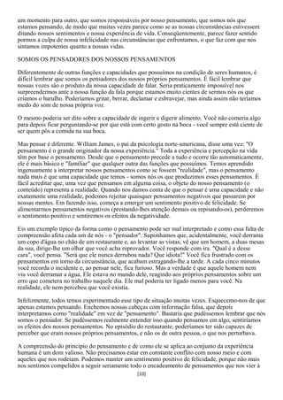 um momento para outro, que somos responsáveis por nosso pensamento, que somos nós que
estamos pensando, de modo que muitas vezes parece como se as nossas circunstâncias estivessem
ditando nossos sentimentos e nossa experiência de vida. Conseqüentemente, parece fazer sentido
pormos a culpa de nossa infelicidade nas circunstâncias que enfrentamos, o que faz com que nos
sintamos impotentes quanto a nossas vidas.

SOMOS OS PENSADORES DOS NOSSOS PENSAMENTOS

Diferentemente de outras funções e capacidades que possuímos na condição de seres humanos, é
difícil lembrar que somos os pensadores dos nossos próprios pensamentos. É fácil lembrar que
nossas vozes são o produto da nossa capacidade de falar. Seria praticamente impossível nos
surpreendermos ante a nossa função da fala porque estamos muito cientes de sermos nós os que
criamos o barulho. Poderíamos gritar, berrar, declamar e esbravejar, mas ainda assim não teríamos
medo do som de nossa própria voz.

O mesmo poderia ser dito sobre a capacidade de ingerir e digerir alimento. Você não comeria algo
para depois ficar perguntando-se por que está com certo gosto na boca - você sempre está ciente de
ser quem pôs a comida na sua boca.

Mas pensar é diferente. William James, o pai da psicologia norte-americana, disse uma vez: "O
pensamento é o grande originador da nossa experiência." Toda a experiência e percepção na vida
têm por base o pensamento. Desde que o pensamento precede a tudo e ocorre tão automaticamente,
ele é mais básico e "familiar" que qualquer outra das funções que possuímos. Temos aprendido
ingenuamente a interpretar nossos pensamentos como se fossem "realidade", mas o pensamento
nada mais é que uma capacidade que temos - somos nós os que produzimos esses pensamentos. É
fácil acreditar que, uma vez que pensamos em alguma coisa, o objeto do nosso pensamento (o
conteúdo) representa a realidade. Quando nos damos conta de que o pensar é uma capacidade e não
exatamente uma realidade, podemos rejeitar quaisquer pensamentos negativos que passarem por
nossas mentes. Em fazendo isso, começa a emergir um sentimento positivo de felicidade. Se
alimentarmos pensamentos negativos (prestando-lhes atenção demais ou repisando-os), perderemos
o sentimento positivo e sentiremos os efeitos da negatividade.

Eis um exemplo típico da forma como o pensamento pode ser mal interpretado e como essa falta de
compreensão afeta cada um de nós - o "pensador". Suponhamos que, acidentalmente, você derrama
um copo d'água no chão de um restaurante e, ao levantar as vistas, vê que um homem, a duas mesas
da sua, dirige-lhe um olhar que você acha reprovador. Você responde com ira. "Qual é a desse
cara", você pensa. "Será que ele nunca derrubou nada? Que idiota!" Você fica frustrado com os
pensamentos em torno da circunstância, que acabam estragando-lhe a tarde. A cada cinco minutos
você recorda o incidente e, ao pensar nele, fica furioso. Mas a verdade é que aquele homem nem
viu você derramar a água. Ele estava no mundo dele, reagindo aos próprios pensamentos sobre um
erro que cometera no trabalho naquele dia. Ele mal poderia ter ligado menos para você. Na
realidade, ele nem percebeu que você existia.

Infelizmente, todos temos experimentado esse tipo de situação muitas vezes. Esquecemo-nos de que
apenas estamos pensando. Enchemos nossas cabeças com informação falsa, que depois
interpretamos como "realidade" em vez de "pensamento". Bastaria que pudéssemos lembrar que nós
somos o pensador. Se pudéssemos realmente entender isso quando pensamos em algo, sentiríamos
os efeitos dos nossos pensamentos. No episódio do restaurante, poderíamos ter sido capazes de
perceber que eram nossos próprios pensamentos, e não os de outra pessoa, o que nos perturbava.

A compreensão do princípio do pensamento e de como ele se aplica ao conjunto da experiência
humana é um dom valioso. Não precisamos estar em constante conflito com nosso meio e com
aqueles que nos rodeiam. Podemos manter um sentimento positivo de felicidade, porque não mais
nos sentimos compelidos a seguir seriamente todo o encadeamento de pensamentos que nos vier à
                                               [10]
 