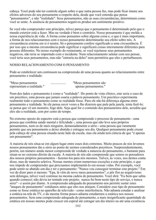 cabeça. Você pode não ter controle algum sobre o que outra pessoa faz, mas pode ficar imune aos
efeitos adversos do seu pensamento a respeito dela, desde que você entenda que pensa
"pensamentos", e não "realidade". Seus pensamentos, não as suas circunstâncias, determinam como
você se sente. A ausência de pensamentos negativos produz um sentimento positivo.

Se você não compreender este princípio, talvez pareça que o pensamento é determinado pelo que o
mundo exterior está a fazer. Mas na verdade é bem o contrário. Nosso pensamento é que molda a
nossa experiência de vida. A forma como pensamos sobre alguma coisa e, o que é mais importante,
a forma de nos relacionarmos com o nosso pensamento determinarão seu efeito sobre nós. A
circunstância externa em si é neutra. Só o pensamento confere significado a uma circunstância. É
por isso que a mesma circunstância pode significar e significará coisas inteiramente diferentes para
pessoas diferentes. No nosso exemplo do restaurante, se você rejeitasse seus pensamentos
negativos, não teria se importado com o incidente. Num relacionamento salutar com seu pensar,
você teria seus pensamentos, mas não "entraria na deles" nem permitiria que eles o perturbassem.

NOSSO RELACIONAMENTO COM O PENSAMENTO

Pode-se estabelecer um continuum na compreensão de uma pessoa quanto ao relacionamento entre
pensamento e realidade:

"Meus pensamentos             ..................   "Meus pensamentos são
representam a realidade."                           apenas pensamentos."

Num dos lados o pensamento é como a "realidade". Do ponto de vista clínico, este seria o caso de
um psicótico, uma pessoa que jamais usaria a palavra pensamento. Um psicótico experimenta
realmente todo o pensamento como se realidade fosse. Para ele não há diferença alguma entre
pensamento e realidade. Se ele pensa ouvir vozes a lhe dizerem que pule pela janela, tenta fazê-lo;
se pensa que vê um monstro, foge dele. Seja qual for o conteúdo dos pensamentos dele, acredita que
eles são a realidade, cem por cento do tempo.

No extremo oposto do espectro está a pessoa que compreende o processo de pensamento - uma
pessoa que combina saúde mental e felicidade -, uma pessoa que não leva seus próprios
pensamentos, nem os de mais ninguém, demasiadamente a sério - uma pessoa que raramente
permite que seu pensamento a deixe abatida e estrague seu dia. Qualquer pensamento pode cruzar
pela cabeça de uma pessoa situada neste lado da escala, mas ela ainda terá ciência de que "é apenas
um pensamento".

A maioria de nós situa-se em algum lugar entre esses dois extremos. Muito poucos de nós levamos
nossos pensamentos tão a sério ao ponto de sermos considerados psicóticos. Surpreendentemente,
porém, um número ainda menor compreende de verdade a natureza do pensamento, o bastante para
situar-se no extremo direito da escala. A maioria de nós não compreende que somos os pensadores
dos nossos próprios pensamentos - fazemo-los para nós mesmos. Talvez, às vezes, nos demos conta
disso, mas de maneira seletiva. Nossas mentes criam numerosas exceções a este princípio, o que
nos impede de compreender que precisamos implementá-lo em nossas vidas. Por exemplo, você
pode sentir-se abatido um dia e ter o pensamento: "Nunca vou conseguir terminar este projeto." Em
vez de dizer para si mesmo: "Epa, lá vêm de novo meus pensamentos", e pôr fim ao negativismo
sem delongas, talvez você continue na mesma cadeia de pensamento. Você dirá: "Eu bem que sabia
quando comecei; não devia ter tentado este projeto; nunca fui bom neste tipo de serviço, e nunca
serei" - e assim por diante. A compreensão adequada do pensamento nos permite sustar estes
"ataques de pensamento" cotidianos antes que eles nos atinjam. Considere esse tipo de pensamento
como se fosse estática no aparelho de televisão - como interferência. Não adianta estudar e analisar
a estática na tela da TV, e da mesma forma pouco adianta estudarmos a estática nos nossos
pensamentos. Sem uma compreensão adequada do pensamento, a mais insignificante quantidade de
estática em nossas mentes pode crescer em espiral até estragar um dia inteiro ou até uma existência.
                                                    [11]
 
