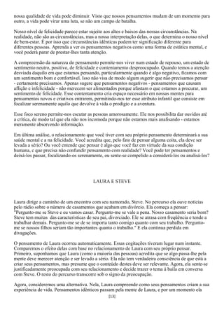 nossa qualidade de vida pode diminuir. Visto que nossos pensamentos mudam de um momento para
outro, a vida pode virar uma luta, se não um campo de batalha.

Nosso nível de felicidade parece estar sujeito aos altos e baixos das nossas circunstâncias. Na
realidade, não são as circunstâncias, mas a nossa interpretação delas, o que determina o nosso nível
de bem-estar. É por isso que circunstâncias idênticas podem ter significação diferente para
diferentes pessoas. Aprenda a ver os pensamentos negativos como uma forma de estática mental, e
você poderá parar de prestar-lhes tanta atenção.

A compreensão da natureza do pensamento permite-nos viver num estado de repouso, um estado de
sentimento neutro, positivo, de felicidade e contentamento despreocupado. Quando temos a atenção
desviada daquilo em que estamos pensando, particularmente quando é algo negativo, ficamos com
um sentimento bom e confortável. Isso não visa de modo algum sugerir que não precisamos pensar
- certamente precisamos. Apenas sugere que pensamentos negativos - pensamentos que causam
aflição e infelicidade - não merecem ser alimentados porque afastam o que estamos a procurar, um
sentimento de felicidade. Esse contentamento cria espaço necessário em nossas mentes para
pensamentos novos e criativos entrarem, permitindo-nos ter esse atributo infantil que consiste em
focalizar serenamente aquilo que devolve à vida o prodígio e a aventura.

Esse foco sereno permite-nos escutar as pessoas amorosamente. Ele nos possibilita dar ouvidos até
a crítica, de modo tal que ela não nos incomoda porque não estamos mais analisando - estamos
meramente absorvendo informação.

Em última análise, o relacionamento que você tiver com seu próprio pensamento determinará a sua
saúde mental e a na felicidade. Você acredita que, pelo fato de pensar alguma coita, ela deve ser
levada a sério? Ou você entende que pensar é algo que você faz em virtude da sua condição
humana, c que precisa não confundir pensamento com realidade? Você pode ter pensamentos e
deixá-los passar, focalizando-os serenamente, ou sente-se compelido a considerá-los ou analisá-los?




                                        LAURA E STEVE



Laura dirige a caminho de um encontro com seu namorado, Steve. No percurso ela ouve notícias
pelo rádio sobre o número de casamentos que acabam em divórcio. Ela começa a pensar:
"Pergunto-me se Steve e eu vamos casar. Pergunto-me se vale a pena. Nosso casamento seria bom?
Steve tem muitas das características de seu pai, divorciado. Ele se atrasa com freqüência e tende a
trabalhar demais. Pergunto-me se de se importa tanto comigo quanto com seu trabalho. Pergunto-
me se nossos filhos seriam tão importantes quanto o trabalho." E ela continua perdida em
divagações.

O pensamento de Laura ocorreu automaticamente. Essas cogitações tiveram lugar num instante.
Comparemos o efeito delas com base no relacionamento de Laura com seu próprio pensar.
Primeiro, suponhamos que Laura (como a maioria das pessoas) acredita que se algo passa-lhe pela
mente deve merecer atenção e ser levado a sério. Ela não tem verdadeira consciência de que está a
criar seus pensamentos, mas presume que o conteúdo destes deve ser relevante. Agora, ela sente-se
justificadamente preocupada com seu relacionamento e decide trazer o tema à baila em conversa
com Steve. O resto do percurso transcorre sob o signo da preocupação.

Agora, consideremos uma alternativa. Nela, Laura compreende como seus pensamentos criam a sua
experiência de vida. Pensamentos idênticos passam pela mente de Laura, e por um momento ela
                                                [13]
 