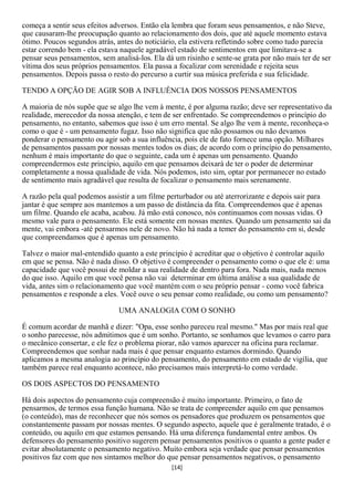 começa a sentir seus efeitos adversos. Então ela lembra que foram seus pensamentos, e não Steve,
que causaram-lhe preocupação quanto ao relacionamento dos dois, que até aquele momento estava
ótimo. Poucos segundos atrás, antes do noticiário, ela estivera refletindo sobre como tudo parecia
estar correndo bem - ela estava naquele agradável estado de sentimentos em que limitava-se a
pensar seus pensamentos, sem analisá-los. Ela dá um risinho e sente-se grata por não mais ter de ser
vítima dos seus próprios pensamentos. Ela passa a focalizar com serenidade e rejeita seus
pensamentos. Depois passa o resto do percurso a curtir sua música preferida e sua felicidade.

TENDO A OPÇÃO DE AGIR SOB A INFLUÊNCIA DOS NOSSOS PENSAMENTOS

A maioria de nós supõe que se algo lhe vem à mente, é por alguma razão; deve ser representativo da
realidade, merecedor da nossa atenção, e tem de ser enfrentado. Se compreendemos o princípio do
pensamento, no entanto, sabemos que isso é um erro mental. Se algo lhe vem à mente, reconheça-o
como o que é - um pensamento fugaz. Isso não significa que não possamos ou não devamos
ponderar o pensamento ou agir sob a sua influência, pois ele de fato fornece uma opção. Milhares
de pensamentos passam por nossas mentes todos os dias; de acordo com o princípio do pensamento,
nenhum é mais importante do que o seguinte, cada um é apenas um pensamento. Quando
compreendermos este princípio, aquilo em que pensamos deixará de ter o poder de determinar
completamente a nossa qualidade de vida. Nós podemos, isto sim, optar por permanecer no estado
de sentimento mais agradável que resulta de focalizar o pensamento mais serenamente.

A razão pela qual podemos assistir a um filme perturbador ou até aterrorizante e depois sair para
jantar é que sempre aos mantemos a um passo de distância da fita. Compreendemos que é apenas
um filme. Quando ele acaba, acabou. Já mão está conosco, nós continuamos com nossas vidas. O
mesmo vale para o pensamento. Ele está somente em nossas mentes. Quando um pensamento sai da
mente, vai embora -até pensarmos nele de novo. Não há nada a temer do pensamento em si, desde
que compreendamos que é apenas um pensamento.

Talvez o maior mal-entendido quanto a este princípio é acreditar que o objetivo é controlar aquilo
em que se pensa. Não é nada disso. O objetivo é compreender o pensamento como o que ele é: uma
capacidade que você possui de moldar a sua realidade de dentro para fora. Nada mais, nada menos
do que isso. Aquilo em que você pensa não vai determinar em última análise a sua qualidade de
vida, antes sim o relacionamento que você mantém com o seu próprio pensar - como você fabrica
pensamentos e responde a eles. Você ouve o seu pensar como realidade, ou como um pensamento?

                               UMA ANALOGIA COM O SONHO

É comum acordar de manhã e dizer: "Opa, esse sonho pareceu real mesmo." Mas por mais real que
o sonho parecesse, nós admitimos que é um sonho. Portanto, se sonhamos que levamos o carro para
o mecânico consertar, e ele fez o problema piorar, não vamos aparecer na oficina para reclamar.
Compreendemos que sonhar nada mais é que pensar enquanto estamos dormindo. Quando
aplicamos a mesma analogia ao princípio do pensamento, do pensamento em estado de vigília, que
também parece real enquanto acontece, não precisamos mais interpretá-lo como verdade.

OS DOIS ASPECTOS DO PENSAMENTO

Há dois aspectos do pensamento cuja compreensão é muito importante. Primeiro, o fato de
pensarmos, de termos essa função humana. Não se trata de compreender aquilo em que pensamos
(o conteúdo), mas de reconhecer que nós somos os pensadores que produzem os pensamentos que
constantemente passam por nossas mentes. O segundo aspecto, aquele que é geralmente tratado, é o
conteúdo, ou aquilo em que estamos pensando. Há uma diferença fundamental entre ambos. Os
defensores do pensamento positivo sugerem pensar pensamentos positivos o quanto a gente puder e
evitar absolutamente o pensamento negativo. Muito embora seja verdade que pensar pensamentos
positivos faz com que nos sintamos melhor do que pensar pensamentos negativos, o pensamento
                                                [14]
 