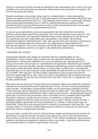 positivo é um conceito errôneo, baseado na suposição de que o pensamento, em si e por si, tem uma
realidade com a qual precisamos nos preocupar. O pensamento, quer seja positivo ou negativo, não
deixa de ser apenas uma função.

Quando entendemos o pensamento como o que ele verdadeiramente é, vemos pensamentos
positivos ou negativos como o que são. Um pensador positivo está constantemente sob pressão para
produzir somente pensamentos positivos, o que demanda enorme esforço e concentração, deixando
pouca energia para pensamentos novos e criativos. Quando pensamentos negativos de fato
penetram na mente (coisa que há de acontecer cedo ou tarde), um pensador positivo tem de negar
que eles existem e suprimi-los com pensamentos positivos.

As pessoas que compreendem a natureza do pensamento não estão submetidas à pressão de
produzir conteúdo algum específico ao pensarem. Elas vêem o pensamento como o que de é: uma
função da consciência, uma capacidade voluntária molda a nossa experiência de vida. Por acaso
isso significa pessoas que compreendem que o pensamento é uma função hão de pensar
pensamentos negativos intencionalmente? Não, claro que não. Nem quer dizer que os pensamentos
negativos não entrarão jamais nas mentes delas. Elas simplesmente compreendem que os
pensamentos negativos, em si e por si mesmos, não têm de modo algum o poder de prejudicá-las.
Para elas, pensamentos, positivos ou negativos, são simplesmente pensamentos.

A HISTÓRIA DE STACEY

O pensamento enquanto pura função da consciência não tem conteúdo algum até nós o
introduzirmos. Nossas crenças, idéias a respeito da vida, suposições subjacentes e opiniões
determinarão o conteúdo que introduzimos no nosso pensamento, mas o pensamento em si é
inócuo, um conceito vazio até que nós o preenchemos com significado. Suponhamos por exemplo,
quando Stacey era uma criancinha, seus pais contrataram uma babá que passava a noite no emprego
para ajudar a tomar conta dela. Quando Stacey se tornou adulta, acreditava que o elemento mais
importante para ser boa mãe era passar a maior quantidade de tempo possível com seus filhos. Um
dia, ao refletir sobre seus pais, veio-lhe à mente o pensamento de que seus pais não eram tão
atenciosos quanto poderiam ter sido. Afinal, eles tinham contratado para ela uma babá que passava
a noite no emprego. Por que eles não quiseram tomar conta dela? Talvez não se importassem com
ela tanto quanto diziam.

Mas como é que ela sabe disso? Em que baseia essa conclusão? Quem é que acabou de introduzir o
conteúdo nos seus pensamentos sobre o papel dos pais? Foi ela. Veio-lhe à mente um pensamento
sobre seus pais - em princípio, um pensamento simples, até ela acrescentar o conteúdo que dizia:
"Talvez meus pais não se importassem tanto assim como eu sempre achei." Não importa que Stacey
tivesse um relacionamento perfeitamente sadio e amoroso com seus pais - um pensamento surgiu na
mente dela. Se ela levar este pensamento a sério e concordar com ele, certamente ficará deprimida.
Ela poderia comentar o assunto com seus amigos, seu marido ou, se parecesse realmente
importante, poderia até trazê-lo à baila em conversa com seus pais e discutir com eles. De fato, a
psicologia popular sugeriria que ela fizesse justamente isso -analisar a estática, depois agir em
função dela. A idéia de se tirar um peso do peito e exprimir os sentimentos é tida como boa - mas
será que sempre o é? Se Stacey compreendesse qual era realmente a origem de seus sentimentos,
optaria por trazê-los à baila perante seus pais?

Esse pesar todo, e muitos mais como ele, decorre de uma simples má interpretação da natureza do
pensamento. Em lugar de entender seu pensar como algo que ela estava a fazer constantemente,
Stacey tendia a levar muito a sério seus pensamentos. Tivesse Stacey reconhecido o que se passava,
poderia ter rejeitado seus pensamentos negativos sobre a sua criação - o que lhe permitiria manter
um sentimento positivo, e sentir-se segura quanto à sua vida.


                                               [15]
 