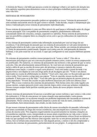 A história de Stacey e da babá que passava a noite no emprego voltará a ser motivo de atenção nos
três capítulos seguintes para demonstrar como os cinco princípios trabalham juntos para criarem
uma vida feliz.

SISTEMAS DE PENSAMENTO

Todos os nossos pensamentos passados podem ser agrupados no nosso "sistema de pensamento",
uma unidade autocontida através da qual vemos o mundo. Toda decisão, reação e interpretação que
temos é matizada pelo nosso sistema de pensamento individualizado.

Nosso sistema de pensamento é como um filtro através do qual passa a informação antes de chegar
à nossa percepção. Ele é um padrão de pensamento complexo, perfeitamente elaborado,
concatenado dentro de conceitos, crenças, expectativa e opiniões. Nosso sistema de pensamento é
que nos possibilita comparar fatos ou situações novas com o que já conhecemos de experiências
anteriores.

O seu sistema de pensamento contém toda informação acumulada por você ao longo da sua
existência. É da informação do passado que seu sistema de pensamento se vale para interpretar a
significação relativa de tudo o que acontece na sua vida. Nesse sentido, um sistema de pensamento
é a fonte do pensamento condicionado. Quando você conta com ele, está pensando da maneira
habitual, o seu jeito usual de ver as coisas. É aqui que configuram-se suas reações habituais perante
a vida.

Os sistemas de pensamento contêm a nossa perspectiva de "como a vida é". Eles são os
mecanismos psicológicos que nos convencem quando estamos certos, exatos na nossa compreensão
ou justificados. Por natureza, os sistemas de pensamento são teimosos e não gostam de que se mexa
com eles. Eles são absolutamente autoconfirmáveis. Se você tem um sistema de pensamento que
inclui a idéia de que as escolas do nosso país são péssimas e causam a maioria dos nossos
problemas como nação, o cenário a seguir seria possível. Você está lendo o jornal da tarde e na
página trinta e seis depara-se com um artigo perto do pé da página que diz: "Vinte e um alunos
reprovados no exame de alfabetização no distrito." Você sorri; mais uma vez fica provado que está
com a razão. Você mostra o artigo para sua esposa: "Veja só, querida, nossas escolas estão
acabando. É bem como eu já lhe falei." Você não sabe que na primeira página do mesmo jornal se
lê nas manchetes: "O teste das escolas no país melhorou dezessete por cento nos últimos cinco
anos!" Mas é essa a natureza dos sistemas de pensamento. Pela forma como eles estão ligados em
nossas mentes, sempre parecerá existir uma conexão lógica entre coisas que achamos verdadeiras.
Nossas crenças sempre farão perfeito sentido para nós, dentro do nosso próprio sistema de
pensamento.

Nossos sistemas de pensamento levam-nos a acreditar que somos realistas e que vemos a vida como
ela realmente é. O fato de uma pessoa ver numa situação uma oportunidade e outra pessoa
igualmente inteligente ver na mesma situação um problema importante não incomoda ao sistema de
pensamento. Nosso sistema de pensamento despreza o ponto de vista do outro, considera-o
descaminhado, bem-intencionado, mas errado, ou não muito certo.

Já que nossos sistemas de pensamento estão cheios de nossas recordações do passado, informação
que temos acumulado ao longo das nossas existências, eles encorajam-nos a continuar a ver as
coisas do mesmo jeito. Nós reagimos negativamente (ou positivamente) às mesmas situações ou
circunstâncias repetidas vezes, interpretando as nossas atuais experiências na vida como o temos
feito no passado. Alguém que acredita que as pessoas são inerentemente críticas ficará na defensiva
toda vez que qualquer um lhe oferecer uma sugestão, tanto faz se esta pessoa pretende ou não ser
crítica. Isso se tornará uma característica na vida daquela pessoa, a menos e até ela compreender a
natureza dos sistemas de pensamento, particularmente do seu próprio. A compreensão deste

                                                 [16]
 