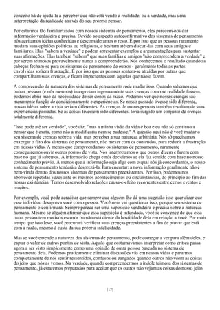 conceito há de ajudá-la a perceber que não está vendo a realidade, ou a verdade, mas uma
interpretação da realidade através do seu próprio pensar.

Por estarmos tão familiarizados com nossos sistemas de pensamento, eles parecem-nos dar
informação verdadeira e precisa. Devido ao aspecto autoconfirmativo dos sistemas de pensamento,
nós aceitamos idéias conhecidas e desconsideramos o resto. É por isso que as pessoas raramente
mudam suas opiniões políticas ou religiosas, e hesitam até em discuti-las com seus amigos e
familiares. Elas "sabem a verdade" e podem apresentar exemplos e argumentações para sustentar
suas afirmações. Elas também "sabem" que suas famílias e amigos "não compreendem a verdade" e
por serem teimosos provavelmente nunca a compreenderão. Nós conhecemos o resultado quando as
cabeças fecham-se para os sistemas de pensamento de outros - geralmente todas as partes
envolvidas sofrem frustração. É por isso que as pessoas sentem-se atraídas por outras que
compartilham suas crenças, e ficam impacientes com aquelas que não o fazem.

A compreensão da natureza dos sistemas de pensamento rode mudar isso. Quando sabemos que
outras pessoas (e nós mesmos) interpretam ingenuamente suas crenças como se realidade fossem,
podemos abrir mão da necessidade de ser donos da razão. Podemos ver que nossas crenças são
meramente função de condicionamento e experiências. Se nosso passado tivesse sido diferente,
nossas idéias sobre a vida seriam diferentes. As crenças de outras pessoas também resultam de suas
experiências passadas. Se as coisas tivessem sido diferentes. teria surgido um conjunto de crenças
totalmente diferente.

"Isso pode até ser verdade", você diz, "mas a minha visão da vida é boa e eu não só continuo a
pensar que é exata, como não a modificaria nem se pudesse." A questão aqui não é você mudar o
seu sistema de crenças sobre a vida, mas perceber a sua natureza arbitrária. Nós só precisamos
enxergar o fato dos sistemas de pensamento, não mexer com os conteúdos, para reduzir a frustração
em nossas vidas. A menos que compreendamos os sistemas de pensamento, raramente
conseguiremos ouvir outros pontos de vista. Nós interpretamos o que outros dizem e fazem com
base no que já sabemos. A informação chega e nós decidimos se ela faz sentido com base no nosso
conhecimento prévio. A menos que a informação seja algo com o qual nós já concordamos, o nosso
sistema de pensamento tenderá a desprezá-la. Para encurtar: a nova informação geralmente não é
bem-vinda dentro dos nossos sistemas de pensamento preexistentes. Por isso, podemos nos
aborrecer repetidas vezes ante os mesmos acontecimentos ou circunstâncias, do princípio ao fim das
nossas existências. Temos desenvolvido relações causa-e-efeito recorrentes entre certos eventos e
reações.

Por exemplo, você pode acreditar que sempre que alguém lhe dá uma sugestão isso quer dizer que
esse indivíduo desaprova você como pessoa. Você nem vai questionar isso, porque seu sistema de
pensamento o confirmará. Sempre parece ser uma suposição verdadeira e precisa sobre a natureza
humana. Mesmo se alguém afirmar que essa suposição é infundada, você se convence de que essa
outra pessoa tem motivos escusos ou não está ciente da hostilidade dela em relação a você. Por mais
tempo que isso leve, você procurará verificar suas crenças preexistentes a fim de provar que está
com a razão, mesmo à custa da sua própria infelicidade.

Mas se você entende a natureza dos sistemas de pensamento, pode começar a ver para além deles, e
captar o valor de outros pontos de vista. Aquilo que costumávamos interpretar como crítica passa
agora a ser visto simplesmente como uma opinião de outra pessoa baseada no sistema de
pensamento dela. Podemos praticamente eliminar discussões vãs em nossas vidas e pararmos
completamente de nos sentir ressentidos, confusos ou zangados quando outros não vêem as coisas
do jeito que nós as vemos. Na verdade, quando compreendermos a índole teimosa dos sistemas de
pensamento, já estaremos preparados para aceitar que os outros não vejam as coisas do nosso jeito.



                                               [17]
 