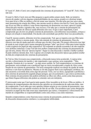 Bob e Carol e Ted e Alice

O "casal A", Bob e Carol, tem compreensão dos sistemas de pensamento. O "casal B", Ted e Alice,
não tem.

O casal A, Bob e Carol, tem um filho pequeno a quem ambos amam muito. Bob, na tentativa
sincera de ajudar a aliviar algumas responsabilidades da sua esposa, propõe-se a destinar tempo
livre para levar o filho ao médico a fim de tomar suas injeções. Ele não acha que isso seja a parte
mais prazenteira da criação dos filhos, mas mesmo assim se oferece rira fazê-lo. Carol, que acredita
que levar seu filho ao médico é uma forma importante de demonstrar seu amor, aprecia a ajuda
oferecida pelo marido e agradece-lhe, mas recusa-a. Ela sabe que o sistema de pensamento do
marido inclui modos de oferecer ajuda diferentes dos seus. O que é mais importante, Carol
compreende que ela tem seu próprio sistema de pensamento, com diferentes necessidades, crenças e
desejos em relação à maternidade. Ela decide com serenidade que prefere fazer isso pessoalmente.

Casal B: mesmo cenário, diferente nível de compreensão. Ted. que se importa com seu filho tanto
quanto Bob, oferece a mesma ajuda. Alice não entende de sistemas de pensamento, Para ela,
oferecer esse tipo de ajuda equivale a afirmar que ela não é boa mãe. Ela jamais ofereceria esse tipo
de ajuda às suas irrigas (salvo numa emergência) porque "sabe" que levar o filho para tomar injeção
é uma exigência do papel de mãe responsável. Ela responde ao marido acusando-o de não respeitar
seus atributos maternais. Como Ted não tem melhor compreensão dos sistemas de pensamento da
que ela tem, chama Alice de "pessoa ingrata". Segue-se uma discussão e marido e mulher acabam
ficando infelizes durante dias. Este é apenas um exemplo das discussões típicas que podem resultar
da falta de compreensão dos sistemas de pensamento.

Se Ted ou Alice tivessem essa compreensão, a discussão nunca teria acontecido. A esposa teria
ouvido o oferecimento do marido e, não importando o que sentisse, teria respondido : "Não,
obrigada. Gostaria de ir eu mesma" - ou algo nesse sentido. Se Ted compreendesse os sistemas de
pensamento, teria acabado com o problema logo no início reconhecendo a reação de Alice como
função do seu sistema de pensamento. Ele teria conseguido explicar seu desejo de ajudar de modo
amoroso e sem ficar na defensiva. Mesmo se ela não reagisse bem à sua explanação carinhosa, ele
não encararia a investida dela como algo tão pessoal. Teria, em vez disso, equiparado o problema a
dois sistemas de pensamento jogando pingue-pongue, que era justamente o que estava acontecendo.
Dois sistemas de pensamento não podem enfrentar-se olhos nos olhos, assim como duas pessoas
que falam línguas diferentes não podem se entender sem um intérprete.

É interessante notar que Carol queria tanto quanto Alice incumbir-se de levar o filho ao médico. A
diferença de comportamentos não decorria das opiniões ou circunstâncias de cada uma delas, mas
da compreensão. Carol sabia que suas opiniões tinham origem no seu sistema de pensamento, mas
Alice acreditava que sua opinião resultava do fato de ser mãe. Ela acreditava que certas obrigações
inerentes ao papel da boa mãe eram mais importantes que outras, e interpretou o oferecimento do
marido de compartilhar as responsabilidades como uma crítica a seus dons maternais.

Quando compreendemos como funciona nosso sistema de pensamento, podemos evitar esse padrão
de discussões desnecessárias similares e a conseqüente infelicidade.




                                                [18]
 