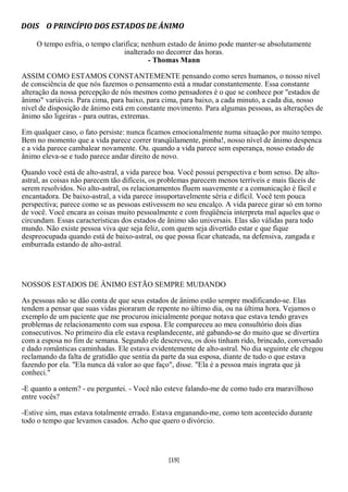 DOIS O PRINCÍPIO DOS ESTADOS DE ÂNIMO

    O tempo esfria, o tempo clarifica; nenhum estado de ânimo pode manter-se absolutamente
                                inalterado no decorrer das horas.
                                         - Thomas Mann

ASSIM COMO ESTAMOS CONSTANTEMENTE pensando como seres humanos, o nosso nível
de consciência de que nós fazemos o pensamento está a mudar constantemente. Essa constante
alteração da nossa percepção de nós mesmos como pensadores é o que se conhece por "estados de
ânimo" variáveis. Para cima, para baixo, para cima, para baixo, a cada minuto, a cada dia, nosso
nível de disposição de ânimo está em constante movimento. Para algumas pessoas, as alterações de
ânimo são ligeiras - para outras, extremas.

Em qualquer caso, o fato persiste: nunca ficamos emocionalmente numa situação por muito tempo.
Bem no momento que a vida parece correr tranqüilamente, pimba!, nosso nível de ânimo despenca
e a vida parece cambalear novamente. Ou. quando a vida parece sem esperança, nosso estado de
ânimo eleva-se e tudo parece andar direito de novo.

Quando você está de alto-astral, a vida parece boa. Você possui perspectiva e bom senso. De alto-
astral, as coisas não parecem tão difíceis, os problemas parecem menos terríveis e mais fáceis de
serem resolvidos. No alto-astral, os relacionamentos fluem suavemente e a comunicação é fácil e
encantadora. De baixo-astral, a vida parece insuportavelmente séria e difícil. Você tem pouca
perspectiva; parece como se as pessoas estivessem no seu encalço. A vida parece girar só em torno
de você. Você encara as coisas muito pessoalmente e com freqüência interpreta mal aqueles que o
circundam. Essas características dos estados de ânimo são universais. Elas são válidas para todo
mundo. Não existe pessoa viva que seja feliz, com quem seja divertido estar e que fique
despreocupada quando está de baixo-astral, ou que possa ficar chateada, na defensiva, zangada e
emburrada estando de alto-astral.




NOSSOS ESTADOS DE ÂNIMO ESTÃO SEMPRE MUDANDO

As pessoas não se dão conta de que seus estados de ânimo estão sempre modificando-se. Elas
tendem a pensar que suas vidas pioraram de repente no último dia, ou na última hora. Vejamos o
exemplo de um paciente que me procurou inicialmente porque notava que estava tendo graves
problemas de relacionamento com sua esposa. Ele compareceu ao meu consultório dois dias
consecutivos. No primeiro dia ele estava resplandecente, até gabando-se do muito que se divertira
com a esposa no fim de semana. Segundo ele descreveu, os dois tinham rido, brincado, conversado
e dado românticas caminhadas. Ele estava evidentemente de alto-astral. No dia seguinte ele chegou
reclamando da falta de gratidão que sentia da parte da sua esposa, diante de tudo o que estava
fazendo por ela. "Ela nunca dá valor ao que faço", disse. "Ela é a pessoa mais ingrata que já
conheci."

-E quanto a ontem? - eu perguntei. - Você não esteve falando-me de como tudo era maravilhoso
entre vocês?

-Estive sim, mas estava totalmente errado. Estava enganando-me, como tem acontecido durante
todo o tempo que levamos casados. Acho que quero o divórcio.




                                               [19]
 