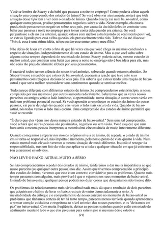 Você se lembra de Stacey e da babá que passava a noite no emprego? Como poderia afetar aquela
situação uma compreensão dos estados de ânimo? Se você observar atentamente, notará que toda
situação desse tipo tem a ver com o estado de ânimo. Quando Stacey cai num baixo-astral, como
qualquer outra pessoa, produz pensamentos negativos sobre a vida. Neste exemplo, ela estava
produzindo pensamentos negativos sobre seus pais, por causa da decisão deles de contratar uma
babá que passava a noite no emprego para tomar conta dela quando era criança. Se você
perguntasse a ela no dia anterior, quando estava com melhor astral (estado de sentimento positivo),
se estava ligando para essa velha questão, ela provavelmente teria rido. Talvez ela até dissesse:
"Pois é, essa é uma ótima idéia, talvez eu devesse tentar com o meu filho."

Não deixo de levar em conta o fato de que há vezes em que você chega às mesmas conclusões a
respeito de situações, independentemente do seu estado de ânimo. Mas o que você acha sobre
alguma coisa sempre dependerá do seu estado de ânimo. Stacey poderia achar, mesmo estando de
melhor astral, que contratar uma babá que passe a noite no emprego não é boa idéia para ela, mas
não seria tão prejudicialmente afetada por seus pensamentos.

É razoável todos termos ciência do nosso nível anímico, sobretudo quando estamos abatidos. Se
Stacey tivesse entendido que estava de baixo-astral, esperaria a reação que teve ante seus
pensamentos com relação à decisão de seus pais. Ela saberia que estava tendo uma reação de baixo-
astral e que seria melhor reconsiderar seus sentimentos quando se sentisse melhor.

Tudo parece diferente com diferentes estados de ânimo. Se compreendemos este princípio, a nossa
compaixão por nós mesmos e por outros aumenta radicalmente. Saberemos que às vezes nossos
parceiros ou amigos verão o lado luminoso, a oportunidade, numa situação, e outras vezes verão em
tudo um problema potencial ou real. Se você aprender a reconhecer os estados de ânimo de outras
pessoas, vai parar de julgá-las quando elas vêem o lado mais escuro da vida. Quando de baixo-
astral, nós todos vemos o lado mais escuro. Uma compreensão dos estados de ânimo permitirá que
você se recorde:

"É claro que eles vêem isso dessa maneira estando de baixo-astral." Sem uma tal compreensão,
você achará que outras pessoas são pessimistas, negativas ou sem visão. Você esquece que uma
hora atrás a mesma pessoa interpretou a mesmíssima circunstância de modo inteiramente diferente.

Quando começamos a reparar nos nossos próprios níveis de ânimo, de repente, o estado de ânimo
em si torna-se responsável, não importa o momento, pelo nosso ponto de vista quanto à vida. Num
estado mental mais elevado veremos a mesma situação de modo diferente. Isso não é renegar da
responsabilidade, mas um fato da vida que aplica-se a toda e qualquer situação em que já estivemos
(ou estaremos) envolvidos.

NÃO LEVE O BAIXO-ASTRAL MUITO A SÉRIO

Se não compreendermos o poder dos estados de ânimo, tenderemos a dar muita importância ao que
nosso parceiro (ou qualquer outra pessoa) nos diz. Assim que tivermos compreendido o princípio
dos estados de ânimo, veremos que esse é um contexto convidativo para os problemas. Quanto mais
tempo passamos com alguém, mais provável é que o vejamos nos seus momentos de baixo-astral.
Estando de baixo-astral, qualquer pessoa poderá nos dizer coisas que desejaríamos não tivesse dito.

Os problemas de relacionamento mais sérios afinal nada mais são que o resultado de dois parceiros
que adquiriram o hábito de levar os baixos-astrais do outro demasiadamente a sério. A
inevitabilidade do enfoque e o comportamento de nosso parceiro no momento de baixo-astral os
problemas que tínhamos certeza de ter há tanto tempo, parecem menos terríveis quando aprendemos
a prestar atenção cuidadosa e respeitosa ao nível anímico dos nossos parceiros, e os "deixamos em
paz" no baixo-astral. Com muita freqüência, deixar as pessoas sozinhas quando estão em estado de
abatimento mental é tudo o que elas precisam para saírem por si mesmas desse estado e
                                                [21]
 