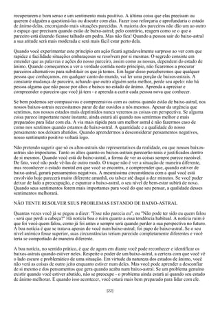 recuperarem o bom senso e um sentimento mais positivo. A última coisa que elas precisam ou
querem é alguém a questioná-las ou discutir com elas. Fazer isso reforçaria e aprofundaria o estado
de ânimo delas, encorajando mais situações parecidas. A maioria dos parceiros não dão um ao outro
o espaço que precisam quando estão de baixo-astral; pelo contrário, reagem como se o que o
parceiro está dizendo ficasse talhado em pedra. Mas não fica! Quando a pessoa sair do baixo-astral
a sua atitude será mais moderada e será mais fácil estar perto dela.

Quando você experimentar este princípio em ação ficará agradavelmente surpreso ao ver com que
rapidez e facilidade situações embaraçosas se resolvem por si mesmas. O segredo consiste em
entender que as palavras e ações do nosso parceiro, assim como as nossas, dependem do estado de
ânimo. Quando começarmos a ver a verdade contida neste princípio, não ficaremos a procurar
parceiros alternativos para substituir os que já temos. Em lugar disso perceberemos que qualquer
pessoa que conheçamos, em qualquer canto do mundo, vai ler uma porção de baixos-astrais. A
constante mudança de parceiro, achando que outro alguém seria melhor, perde seu apelo: não há
pessoa alguma que não passe por altos e baixos no estado de ânimo. Aprenda a apreciar e
compreender o parceiro que você já tem - e aprenda a curtir cada pessoa nova que conhecer.

Se bem podemos ser compassivos e compreensivos com os outros quando estão de baixo-astral, nos
nossos baixos-astrais necessitamos parar de dar ouvidos a nós mesmos. Apesar da urgência que
sentimos, nos nossos estados mais deprimidos nunca veremos as coisas em perspectiva. Se alguma
coisa parece importante neste instante, ainda estará ali quando nos sentirmos melhor e mais
preparados para lidar com ela. A via mais rápida para um melhor astral é não fazermos caso de
como nos sentimos quando estamos de baixo-astral. A quantidade e a qualidade do nosso
pensamento nos deixam abatidos. Quando aprendermos a desconsiderar pensamentos negativos,
nosso sentimento positivo voltará logo.

Não pretendo sugerir que só os altos-astrais são representativos da realidade, ou que nossos baixos-
astrais são imposturas. Tanto os altos quanto os baixos-astrais parecerão reais e justificados dentro
de si mesmos. Quando você está de baixo-astral, a forma de ver as coisas sempre parece razoável.
De fato, você não pode vê-las de outro modo. O truque não é ver a situação de maneira diferente,
mas reconhecer o estado mental em que você se encontra, e compreender que, quando estiver de
baixo-astral, gerará pensamentos negativos. A mesmíssima circunstância com a qual você está
envolvido hoje parecerá muito diferente amanhã, ou talvez até daqui a dez minutos. Se você puder
deixar de lado a preocupação, e espantar o baixo-astral, o seu nível de bem-estar subirá de novo.
Quando seus sentimentos forem mais importantes para você do que seu pensar, a qualidade desses
sentimentos melhorará.

NÃO TENTE RESOLVER SEUS PROBLEMAS ESTANDO DE BAIXO-ASTRAL

Quantas vezes você já se pegou a dizer: "Esse não parecia eu", ou "Não pode ter sido eu quem falou
- será que perdi a cabeça?" Há notícia boa e ruim quanto a essa tendência habitual. A notícia ruim é
que foi você quem falou, como já foi antes e sempre será quando perder a sua perspectiva no futuro.
A boa notícia é que se tratava apenas de você num baixo-astral; foi papo de baixo-astral. Se o seu
nível anímico fosse superior, suas circunstâncias teriam parecido completamente diferentes e você
teria se comportado de maneira diferente.

A boa notícia, no sentido prático, é que de agora em diante você pode reconhecer e identificar os
baixos-astrais quando estiver neles. Respeite o poder de um baixo-astral, a certeza com que você vê
o lado escuro e problemático de uma situação. Em virtude da natureza dos estados de ânimo, você
não verá as coisas de outro jeito enquanto estiver num deles. Mas você pode aprender a desconfiar
de si mesmo e dos pensamentos que gera quando acaba num baixo-astral. Se um problema genuíno
existir quando você estiver abatido, não se preocupe - o problema ainda estará aí quando seu estado
de ânimo melhorar. E quando isso acontecer, você estará mais bem preparado para lidar com ele.

                                                 [22]
 