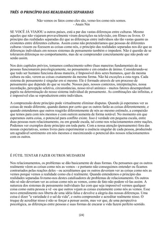 TRÊS O PRINCÍPIO DAS REALIDADES SEPARADAS

                  Não vemos os fatos como eles são, vemo-los como nós somos.
                                         - Anais Nin

SE VOCÊ JÁ VIAJOU a outros países, está a par das vastas diferenças entre culturas. Mesmo
aqueles que não viajaram provavelmente viram descrições na televisão, em filmes ou livros. O
princípio das realidades separadas diz que as diferenças entre indivíduos são tão vastas quanto as
existentes entre diferentes culturas. Assim como não pretenderíamos que pessoas de diferentes
culturas vissem ou fizessem as coisas como nós, o princípio das realidades separadas nos diz que as
diferenças individuais em nossos sistemas de pensamento também o impedem. Não é questão de se
tolerarem diferenças no comportamento, mas de se compreender concretamente que não pode ser
senão assim.

Nos dois capítulos prévios, tomamos conhecimento sobre (luas maneiras fundamentais de as
pessoas funcionarem psicologicamente, no pensamento e em estados de ânimo. Considerando-se
que todo ser humano funciona dessa maneira, é Impossível dois seres humanos, quer da mesma
cultura ou não, verem as coisas exatamente da mesma forma. Não há exceções a esta regra. Cada
sistema de pensamento é singular em si mesmo. Ele é formado através de um processo de
pensamento que depende do que se recebe. Nossos pais, nossos contextos, interpretações, nossa
recordação, percepção seletiva, circunstâncias, nosso nível anímico - muitos fatores desempenham
papéis na determinação do nosso sistema individual de pensamento. As combinações são infinitas, e
é impossível elas se reproduzirem entre indivíduos.

A compreensão deste princípio pode virtualmente eliminar disputas. Quando já esperamos ver as
coisas de modo diferente, quando damos por certo que os outros farão as coisas diferentemente, e
quando entendemos que outros reagirão diferentemente de nós ao mesmo estímulo, a compaixão
que temos para com nós mesmos e com outrem aumenta de forma notável. No momento em que
esperamos outra coisa, o potencial para conflito existe. Isso é verdade em pequena escala, entre
duas pessoas num relacionamento, ou em grande escala, tal como nos relacionamentos entre nações.
Podemos ver exemplos deste princípio em toda parte. Com a nossa atenção (pensamento) fora das
nossas expectativas, somos livres para experimentar a essência singular de cada pessoa, produzindo
um agradável sentimento em nós mesmos e maximizando o potencial dos nossos relacionamentos
com os outros.




É FÚTIL TENTAR FAZER OUTROS MUDAREM

Nos relacionamentos, os problemas se dão basicamente de duas formas. Ou pensamos que os outros
realmente vêem as coisas como nós as vemos - e portanto não conseguimos entender ou ficamos
contrariados pelas reações deles - ou acreditamos que os outros deveriam ver as coisas como nós as
vemos porque vemos a realidade como ela é realmente. Quando entendemos o princípio das
realidades separadas livramo-nos destes catalisadores de problemas de relacionamento. Os outros
não só não deveriam ver as coisas como nós as vemos, como de fato não podem vê-las assim. A
natureza dos sistemas de pensamento individuais faz com que seja impossível vermos qualquer
coisa como outra pessoa a vê -ou que outros vejam as coisas exatamente como nós as vemos. Esse
novo entendimento nos liberta de uma idéia falsa e devolve a alegria das nossas diferenças. Uma
coisa é dizer "a variedade é o sal da vida", e outra compreender e acreditar realmente nisso. O
truque de acreditar nisso é não se forçar a pensar assim, mas ver que, de uma perspectiva
psicológica, as diferenças entre pessoas e suas formas de encarar a vida fazem perfeito sentido.


                                                [24]
 