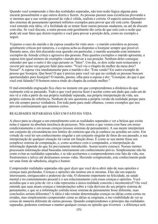 Quando você compreende o fato das realidades separadas, não tem razão lógica alguma para
encarar pessoalmente o que outros dizem e fazem. As pessoas passam suas existências provando a
si mesmas que a sua versão pessoal da vida é válida, realista e correta. O aspecto autoconfirmativo
dos sistemas de pensamento apontará infinitos exemplos para provar que ele está certo. Quando
você entende esta idéia, vê a futilidade de se tentar fazer outras pessoas mudarem, ou até de discutir
com elas. Se você discute, a outra pessoa está geralmente tão certa de que está com a razão que
pode até usar fatos que dizem respeito a você para provar a posição dela, como no exemplo a
seguir.

Vejamos o caso do marido e da esposa casados há vinte anos - o marido considera as pessoas
geralmente críticas por natureza, e a esposa acha-as dispostas a lisonjear sempre que possível.
Durante anos, eles têm discutido essa questão em particular, o marido acenando com inúmeros
exemplos da Atitude crítica e agressiva das pessoas. Para quantos exemplos o marido apresenta, a
esposa tem igual número de exemplos visando provar a sua posição. Nenhum deles consegue
entender por que o outro é tão cego perante os "fatos". Um dia, os dois estão num restaurante e
ouvem por acaso um garçom falar para outro: "Você viu o chapéu da mulher da mesa dois?
Nossa!" A esposa vira imediatamente para o marido e diz: "Esta vendo? Eis outro exemplo de
pessoa que lisonjeia. Que bom! O que é preciso para você ver que na verdade as pessoas buscam
oportunidades para lisonjear? O marido, pasmo, olha para a esposa e diz: "Lisonjear, do que é que
você está falando? O homem estava rindo do chapéu da coitada mulher."

O mal-entendido engraçado fica claro no instante em que compreendemos a dinâmica do que
realmente está se passando. Tudo o que você precisa fazer é aceitar como um dado que cada um de
nós vê a vida a partir da sua própria realidade separada, sua própria interpretação da vida, seu
próprio sistema de referência. Nenhum de nós questiona a própria versão da realidade porque para
nós ela sempre parece verdadeira. Em toda parte para onde olhamos, vemos exemplos que nos
provam continuamente que estamos certos.

REALIDADES SEPARADAS SÃO UM FATO DA VIDA

A chave para se chegar a um entendimento com as realidades separadas e ver a beleza que existe
nelas é reparar na absoluta inocência do processo. Nós vemos o que vemos com base em nosso
condicionamento e em nossas crenças (nossos sistemas de pensamento). A sua mente interpretará
um conjunto de circunstâncias nos limites do contexto que ela já conhece ou acredita ser certo. Em
virtude de você ter um conhecimento singular e um conjunto singular de fatos do seu passado, a sua
interpretação de qualquer situação irá variar em função disso. É como se sua mente fosse um
complexo sistema de computação, e, como acontece com o computador, a interpretação da
informação depende do que foi previamente introduzido. Assim ocorre conosco. Nossas mentes
processam informação atual baseadas inteiramente em conhecimento prévio. Simplesmente não há
como evitar as realidades separadas, e se não aceitarmos e compreendermos este fato da vida, nos
frustraremos e talvez até destruamos nossas vidas. Havendo compreensão, este conhecimento pode
ser uma fonte de sabedoria, alegria e humor.

Compreender realidades separadas não quer dizer que você deva abrir mão de suas opiniões e
crenças mais profundas. Crenças e opiniões são neutras em si mesmas. Elas são um aspecto
interessante, enriquecedor e poderoso da vida. O elemento importante na felicidade, na saúde
mental e no contentamento pessoal é o seu relacionamento com essas crenças e opiniões. Você
acredita que o seu jeito de ver a vida representa a única realidade concreta e incontestável? Ou você
entende que suas atuais crenças e interpretações sobre a vida derivam do seu próprio sistema de
pensamento, e que se a informação contida nesse sistema de pensamento fosse diferente, suas
conclusões seriam diferentes? A idéia é não rotular determinadas crenças ou idéias como certas ou
erradas, mas simplesmente compreender como as idéias se originam, a ine-vitabilidade de ver as
coisas de maneira diferente de outras pessoas. Quando compreendemos o princípio das realidades
separadas, podemos continuar a manter qualquer crença ou opinião que tivermos - a diferença será
                                                 [25]
 