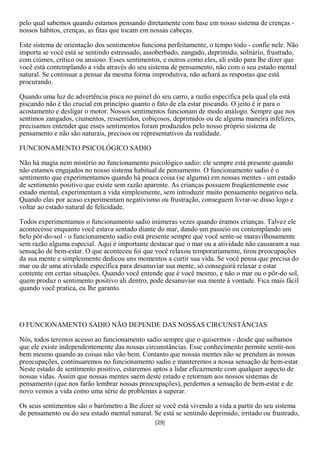 pelo qual sabemos quando estamos pensando diretamente com base em nosso sistema de crenças -
nossos hábitos, crenças, as fitas que tocam em nossas cabeças.

Este sistema de orientação dos sentimentos funciona perfeitamente, o tempo todo - confie nele. Não
importa se você está se sentindo estressado, assoberbado, zangado, deprimido, solitário, frustrado,
com ciúmes, crítico ou ansioso. Esses sentimentos, e outros como eles, ali estão para lhe dizer que
você está contemplando a vida através do seu sistema de pensamento, não com o seu estado mental
natural. Se continuar a pensar da mesma forma improdutiva, não achará as respostas que está
procurando.

Quando uma luz de advertência pisca no painel do seu carro, a razão específica pela qual ela está
piscando não é tão crucial em princípio quanto o fato de ela estar piscando. O jeito é ir para o
acostamento e desligar o motor. Nossos sentimentos funcionam de modo análogo. Sempre que nos
sentimos zangados, ciumentos, ressentidos, cobiçosos, deprimidos ou de alguma maneira infelizes,
precisamos entender que esses sentimentos foram produzidos pelo nosso próprio sistema de
pensamento e não são naturais, precisos ou representativos da realidade.

FUNCIONAMENTO PSICOLÓGICO SADIO

Não há magia nem mistério no funcionamento psicológico sadio: ele sempre está presente quando
não estamos engajados no nosso sistema habitual de pensamento. O funcionamento sadio é o
sentimento que experimentamos quando há pouca coisa (se alguma) em nossas mentes - um estado
de sentimento positivo que existe sem razão aparente. As crianças possuem freqüentemente esse
estado mental, experimentam a vida simplesmente, sem introduzir muito pensamento negativo nela.
Quando elas por acaso experimentam negativismo ou frustração, conseguem livrar-se disso logo e
voltar ao estado natural de felicidade.

Todos experimentamos o funcionamento sadio inúmeras vezes quando éramos crianças. Talvez ele
acontecesse enquanto você estava sentado diante do mar, dando um passeio ou contemplando um
belo pôr-do-sol - o funcionamento sadio está presente sempre que você sente-se maravilhosamente
sem razão alguma especial. Aqui é importante destacar que o mar ou a atividade não causaram a sua
sensação de bem-estar. O que aconteceu foi que você relaxou temporariamente, tirou preocupações
da sua mente e simplesmente dedicou uns momentos a curtir sua vida. Se você pensa que precisa do
mar ou de uma atividade específica para desanuviar sua mente, só conseguirá relaxar e estar
contente em certas situações. Quando você entende que é você mesmo, e não o mar ou o pôr-do sol,
quem produz o sentimento positivo ali dentro, pode desanuviar sua mente à vontade. Fica mais fácil
quando você pratica, eu lhe garanto.




O FUNCIONAMENTO SADIO NÃO DEPENDE DAS NOSSAS CIRCUNSTÂNCIAS

Nós, todos teremos acesso ao funcionamento sadio sempre que o quisermos - desde que saibamos
que ele existe independentemente das nossas circunstâncias. Esse conhecimento permite sentir-nos
bem mesmo quando as coisas não vão bem. Contanto que nossas mentes não se prendam às nossas
preocupações, continuaremos no funcionamento sadio e manteremos a nossa sensação de bem-estar.
Neste estado de sentimento positivo, estaremos aptos a lidar eficazmente com qualquer aspecto de
nossas vidas. Assim que nossas mentes saem deste estado e retornam aos nossos sistemas de
pensamento (que nos farão lembrar nossas preocupações), perdemos a sensação de bem-estar e de
novo vemos a vida como uma série de problemas a superar.

Os seus sentimentos são o barômetro a lhe dizer se você está vivendo a vida a partir do seu sistema
de pensamento ou do seu estado mental natural. Se está se sentindo deprimido, irritado ou frustrado,
                                                [29]
 