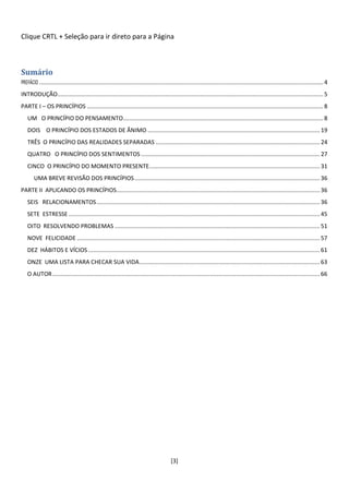 Clique CRTL + Seleção para ir direto para a Página



Sumário
PREFÁCIO ............................................................................................................................................................................. 4
INTRODUÇÃO.................................................................................................................................................................. 5
PARTE I – OS PRINCÍPIOS ................................................................................................................................................ 8
   UM O PRINCÍPIO DO PENSAMENTO.......................................................................................................................... 8
   DOIS O PRINCÍPIO DOS ESTADOS DE ÂNIMO ......................................................................................................... 19
   TRÊS O PRINCÍPIO DAS REALIDADES SEPARADAS .................................................................................................... 24
   QUATRO O PRINCÍPIO DOS SENTIMENTOS ............................................................................................................. 27
   CINCO O PRINCÍPIO DO MOMENTO PRESENTE........................................................................................................ 31
       UMA BREVE REVISÃO DOS PRINCÍPIOS ................................................................................................................. 36
PARTE II APLICANDO OS PRINCÍPIOS............................................................................................................................ 36
   SEIS RELACIONAMENTOS ........................................................................................................................................ 36
   SETE ESTRESSE ......................................................................................................................................................... 45
   OITO RESOLVENDO PROBLEMAS ............................................................................................................................. 51
   NOVE FELICIDADE .................................................................................................................................................... 57
   DEZ HÁBITOS E VÍCIOS ............................................................................................................................................. 61
   ONZE UMA LISTA PARA CHECAR SUA VIDA .............................................................................................................. 63
   O AUTOR ................................................................................................................................................................... 66




                                                                                         [3]
 