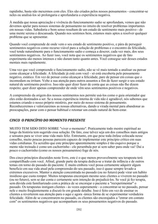 rapidinho, basta não mexermos com eles. Eles são criados pelos nossos pensamentos - concentrar-se
neles ou analisá-los só prolongaria e aprofundaria a experiência negativa.

À medida que nossa apreciação e vivência do funcionamento sadio se aprofundam, vemos que não
devemos apelar para nossos sistemas de pensamento no intuito de resolver problemas importantes
em nossas vidas. Sabedoria e bom senso resultam de um estado de sentimento mais positivo - de
uma mente serena e descansada. Quando nos sentimos bem, estamos mais aptos a resolver qualquer
problema que se apresentar.

Quando você compreende de onde vem o seu estado de sentimento positivo, e pára de perseguir
sentimentos negativos como recurso viável para a solução de problemas e o encontro da felicidade,
você tende naturalmente para o funcionamento sadio e começa a descrer, cada vez mais, dos seus
sentimentos negativos. Ao fazer isso, você nota que os sentimentos negativos que de fato
experimenta são menos intensos e não duram tanto quanto antes. Você consegue sair desses estados
mentais mais rapidamente.

Uma vez que você compreende o funcionamento sadio, não se vê mais tentado a analisar ou pensar
como alcançar a felicidade. A felicidade já está com você - só está encoberta pelo pensamento
negativo, estático. Em vez de pensar como alcançar a felicidade, pare de pensar em coisas que o
incomodam ou irritam. Volte a sua atenção para outros assuntos a fim de fazer surgir o seu estado
natural de sentimento positivo. Isso não quer dizer fazer de conta que as coisas não lhe dizem
respeito; quer dizer apenas compreender de onde vêm seus sentimentos positivos e negativos.

A compreensão da origem dos nossos sentimentos nos permite usá-los como o guia orientador que
eles estão destinados a ser. Se a nossa experiência interna de vida não é agradável, nós sabemos que
estamos criando o nosso próprio mistério, por meio do nosso sistema de pensamento.
Reconheceremos e valorizaremos as nossas alternativas, dando a virada mental para abandonar as
preocupações, parar com o pensar habitual e retomar um estado natural de bem-estar.


CINCO O PRINCÍPIO DO MOMENTO PRESENTE

MUITO TEM SIDO DITO SOBRE "viver o momento". Praticamente todo mestre espiritual ao
longo da história tem sugerido essa solução. De fato, esse talvez seja um dos conselhos mais antigos
e sensatos para se viver uma vida mais feliz. Entretanto, em que pese toda ênfase colocada nesse
conselho, muito poucas pessoas parecem capazes de implementar este princípio crítico em suas
vidas cotidianas. Eu acredito que este princípio aparentemente simples é tão esquivo porque a
mente não treinada é como um cachorrinho - ele perambula por aí sem saber para onde vai! Daí a
pouco o cachorrinho (como os nossos pensamentos) foge de nós.

Dos cinco princípios discutidos neste livro, este é o que menos provavelmente seu terapeuta terá
compartilhado com você. Afinal, grande parte da terapia dedica-se a tratar da infância e de outros
temas em torno do passado do paciente. E muito embora você possa certamente adquirir algum
beneficio em sua vida atual pela compreensão do seu passado, isso é quase sempre levado a
extremos excessivos. Manter a atenção concentrada no passado (ou no futuro) pode virar um habito
insidioso que custa romper. Muitos terapeutas encorajam mesmo seus clientes a viverem no passado
(ou no futuro), sem se dar conta e certamente sem intenção de prejudicá-los. Se você já fez terapia,
sem dúvida está familiarizado com a prática de se encorajar o paciente a "reexperimentar" o
passado. Os terapeutas instigam clientes - às vezes asperamente - a concentrar-se no passado, pensar
nele e muito freqüentemente a discuti-lo em grande detalhe. Isso é feito em vez de ensinar os
clientes a reverterem sua atenção para o aqui e agora -única forma de se experimentar verdadeira
felicidade. Além de se concentrarem no passado, os clientes são encorajados a "entrar em contato
com" os sentimentos negativos que acompanham os seus pensamentos negativos do passado.

                                                [31]
 