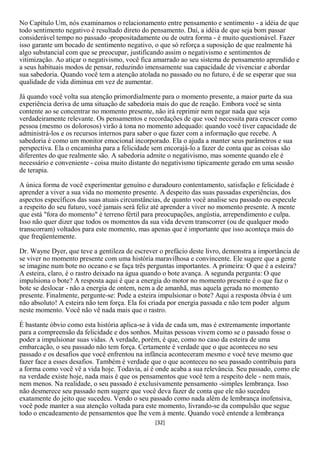 No Capítulo Um, nós examinamos o relacionamento entre pensamento e sentimento - a idéia de que
todo sentimento negativo é resultado direto do pensamento. Daí, a idéia de que seja bom passar
considerável tempo no passado -propositadamente ou de outra forma - é muito questionável. Fazer
isso garante um bocado de sentimento negativo, o que só reforça a suposição de que realmente há
algo substancial com que se preocupar, justificando assim o negativismo e sentimentos de
vitimização. Ao atiçar o negativismo, você fica amarrado ao seu sistema de pensamento aprendido e
a seus habituais modos de pensar, reduzindo imensamente sua capacidade de vivenciar e abordar
sua sabedoria. Quando você tem a atenção atolada no passado ou no futuro, é de se esperar que sua
qualidade de vida diminua em vez de aumentar.

Já quando você volta sua atenção primordialmente para o momento presente, a maior parte da sua
experiência deriva de uma situação de sabedoria mais do que de reação. Embora você se sinta
contente ao se concentrar no momento presente, não irá reprimir nem negar nada que seja
verdadeiramente relevante. Os pensamentos e recordações de que você necessita para crescer como
pessoa (mesmo os dolorosos) virão à tona no momento adequado: quando você tiver capacidade de
administrá-los e os recursos internos para saber o que fazer com a informação que recebe. A
sabedoria é como um monitor emocional incorporado. Ela o ajuda a manter seus parâmetros e sua
perspectiva. Ela o encaminha para a felicidade sem encorajá-lo a fazer de conta que as coisas são
diferentes do que realmente são. A sabedoria admite o negativismo, mas somente quando ele é
necessário e conveniente - coisa muito distante do negativismo tipicamente gerado em uma sessão
de terapia.

A única forma de você experimentar genuíno e duradouro contentamento, satisfação e felicidade é
aprender a viver a sua vida no momento presente. A despeito das suas passadas experiências, dos
aspectos específicos das suas atuais circunstâncias, de quanto você analise seu passado ou especule
a respeito do seu futuro, você jamais será feliz até aprender a viver no momento presente. A mente
que está "fora do momento" é terreno fértil para preocupações, angústia, arrependimento e culpa.
Isso não quer dizer que todos os momentos da sua vida devem transcorrer (ou de qualquer modo
transcorram) voltados para este momento, mas apenas que é importante que isso aconteça mais do
que freqüentemente.

Dr. Wayne Dyer, que teve a gentileza de escrever o prefácio deste livro, demonstra a importância de
se viver no momento presente com uma história maravilhosa e convincente. Ele sugere que a gente
se imagine num bote no oceano e se faça três perguntas importantes. A primeira: O que é a esteira?
A esteira, claro, é o rastro deixado na água quando o bote avança. A segunda pergunta: O que
impulsiona o bote? A resposta aqui é que a energia do motor no momento presente é o que faz o
bote se deslocar - não a energia de ontem, nem a de amanhã, mas aquela gerada no momento
presente. Finalmente, pergunte-se: Pode a esteira impulsionar o bote? Aqui a resposta óbvia é um
não absoluto! A esteira não tem força. Ela foi criada por energia passada e não tem poder algum
neste momento. Você não vê nada mais que o rastro.

É bastante óbvio como esta história aplica-se à vida de cada um, mas é extremamente importante
para a compreensão da felicidade e dos sonhos. Muitas pessoas vivem como se o passado fosse o
poder a impulsionar suas vidas. A verdade, porém, é que, como no caso da esteira de uma
embarcação, o seu passado não tem força. Certamente é verdade que o que aconteceu no seu
passado e os desafios que você enfrentou na infância aconteceram mesmo e você teve mesmo que
fazer face a esses desafios. Também é verdade que o que aconteceu no seu passado contribuiu para
a forma como você vê a vida hoje. Todavia, aí é onde acaba a sua relevância. Seu passado, como ele
na verdade existe hoje, nada mais é que os pensamentos que você tem a respeito dele - nem mais,
nem menos. Na realidade, o seu passado é exclusivamente pensamento -simples lembrança. Isso
não desmerece seu passado nem sugere que você deva fazer de conta que ele não sucedeu
exatamente do jeito que sucedeu. Vendo o seu passado como nada além de lembrança inofensiva,
você pode manter a sua atenção voltada para este momento, livrando-se da compulsão que segue
todo o encadeamento de pensamentos que lhe vem à mente. Quando você entende a lembrança
                                                [32]
 