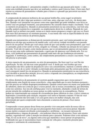 como o que ela realmente é - pensamentos simples e inofensivos que passam pela mente - e não
como uma realidade presente que deve ser analisada e contra a qual é preciso lutar, é bem mais fácil
rejeitar as centenas de pensamentos voltados para o futuro e o passado que percorrem sua mente
todos os dias.

A compreensão da natureza inofensiva do seu pensar lembra-lhe, como sugeri no primeiro
princípio, que ele não é algo que acontece a você mas, antes, algo que você cria - de dentro para
fora. Quando você interpretar seu pensar como uma capacidade que pode trabalhar a seu favor ou
contra você em qualquer momento, seus pensamentos lhe causarão menos medo e incômodo. Você
os manterá em perspectiva. Quando os pensamentos penetrarem na sua consciência, você terá uma
escolha: poderá examiná-los e responder, ou simplesmente deixá-los ir embora. Depende de você.
Quando você se atribuir esse poder, tornar-se-á muito menos propenso a reagir e por sua vez ficará
bem mais fácil permanecer no momento presente. A sua mente não verá as especificidades de seus
pensamentos como notícias de primeira página.

Quando seus pensamentos se distanciam do momento presente, quer você esteja pensando na sua
infância ou em algo que aconteceu de manhã cedo, você está na verdade recriando o seu passado
através do seu pensar. Desde que você esteja ciente de que você produz seus pensamentos, que você
é o pensador, pode evitar sentir-se triste, zangado ou vitimado, voltando sua atenção de novo para o
presente. Você não irá supor, como muitas pessoas, que se um pensamento aparece em sua mente
deve ser por uma razão realmente importante, e agora que ele apareceu você afunda nele. Em vez
disso, você lembrará que pensamentos do passado nada mais são que lembranças ativamente
engajadas. E lembranças, como sonhos, são simplesmente pensamentos a cruzar a sua mente. Você
não precisa se preocupar.

A única maneira de um pensamento, ou série de pensamentos, lhe fazer mal é se você lhe der
significação. Se não, ele não tem como prejudicar você. E desde que você lembre que seus
pensamentos não têm o poder de prejudicá-lo sem o seu consentimento, manterá o controle sobre a
sua vida. Em vez de se sentir vitimado ou derrotado pelos pensamentos que lhe correm pela mente,
você conseguirá mantê-los em perspectiva. Quando os pensamentos penetrarem na sua consciência,
você decidirá se presta-lhes atenção, leva-os a sério e responde em conseqüência, ou simplesmente
rejeita-os e continua a tocar seu dia.

Os efeitos destrutivos do pensamento só ocorrem quando esquecemos que o nosso pensar é
simplesmente uma função da nossa consciência - uma capacidade que os seres humanos possuem -
que não precisa ser inflada desproporcionadamente, Quando conservamos em mente esse pedacinho
de sabedoria, damo-nos conta de que é o nosso pensar, não as nossas circunstâncias, que determina
como nos sentimos. Isso nos dá confiança para viver no momento, afastando o medo de termos de
prestar atenção tão cuidadosa ao nosso pensar ou então sujeitar-nos às conseqüências. Outros
podem ter experimentado um conjunto de circunstâncias quase idênticas às suas, e talvez sintam-se
deprimidos e ressentidos pela situação, enquanto você sente-se bastante contente. O fato de você
sentir algo diferente não terá nada a ver com quem estava em melhor situação, mas será
determinado por quem compreender mais claramente a natureza do pensar e ficar menos
perturbado.

Compreender o nosso pensar dessa forma nos permite viver uma parte maior da nossa vida no
momento presente, pois faz com que nos preocupemos bem menos com nosso pensar. Quando
nossas mentes avançam em direção a preocupações e problemas - ou recuam à procura de
arrependimentos e mágoas do passado -, nós podemos observá-las ativamente e fazer sutis ajustes
mentais, sugerindo-nos voltar a atenção novamente para o presente. Podemos dizer a nós mesmos
"Opa, lá vou eu de novo", ou alguma outra coisa que mantenha o nosso pensar em perspectiva,
lembrando-nos que só necessitamos trazer a atenção de volta para o momento presente para
recuperar o sentimento de contentamento.

                                                [33]
 
