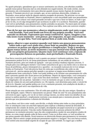 No quarto princípio, aprendemos que os nossos sentimentos nos dizem, com absoluta exatidão,
quando nosso pensar funciona mal ou está afetando-nos negativamente. De modo similar, nossos
sentimentos são extremamente úteis para detectar quando nossas mentes fugiram do momento
presente. É bastante provável, por exemplo, que, ao nos sentirmos aborrecidos, irritados ou
frustrados, nosso pensar tenha de alguma maneira escapado do presente. Da próxima vez em que
você estiver estressado ou frustrado, observe rapidamente e com sinceridade onde seus pensamentos
estão. Quase com certeza você estará pensando em tudo o que tem a fazer no futuro, ou tudo o que
já fez no dia, ou em algo desagradável que aconteceu ou pode vir a acontecer. Raramente, quando
você estiver perturbado, seus pensamentos estarão centrados no presente. Na maior parte do tempo,
o momento presente é razoavelmente sereno. Para explorar essa idéia, tente este exercício simples:

 Pare de ler por um momento e observe simplesmente onde você está e o que
    está fazendo. Você está lendo um livro da sua própria escolha. Você está
  sentado ou deitado. Esperamos que esteja confortável. Agora, imagine a sua
 vida neste exato momento - sem pensar, por enquanto, no que está errado ou
             no que falta. Você está apenas bem aí onde está, lendo.
  Agora, observe o que acontece quando você injeta uns poucos pensamentos
    sobre tudo o que você ainda tem a fazer boje ou amanhã. Repare no que
  acontece ao pensar em alguns problemas e complicações. Traga à memória
 alguns temas sérios. Já neste momento a sua paz mental está sendo quebrada
 pelo seu próprio pensamento. Quanto mais você continuar com a injeção de
     preocupações futuras ou passadas, mais perturbado e frustrado ficará.
Esse breve exercício pode lembrar a você o quanto seu pensar é realmente poderoso. Seus
pensamentos podem levá-lo, de forma praticamente instantânea, de um estado de calma no
momento presente, para um estado de agitação - sem que aconteça mudança alguma concreta. A
solução para essa sabotagem mental é você tomar consciência de que a sua mente está a se atirar na
busca de problemas, prazos intransponíveis e questões - ou recuando à procura de reviver antigas
feridas ou frustrações. Você não precisa fazer de conta que os problemas não estão ou não
estiveram ali - precisa apenas perceber quando o seu pensar se engaja nessa dinâmica mental.
Simplesmente tome consciência. Então você pode lembrar-se de orientar seus pensamentos de volta
para o presente quando eles ficam presos nos problemas. Depois de algum tempo, você começará a
notar que a maior parte da vida - a que existe fora deste momento - é simplesmente uma parte da
sua imaginação e do seu pensar. Aprender a viver no momento em que se está é como sentar-se
diante do volante de um carro pela primeira vez. De repente, você determina para onde o veículo há
de levá-lo. Quando você ganhar prática em viver o momento presente, terá condições de decidir, a
cada momento, qual será a sua experiência de vida.

Preste atenção aos seus sentimentos. Eles ali estão para ajudá-lo; eles são seus amigos. Quando se
sentir desligado, repare. Observe mansamente seu pensar. Onde ele está? Se seus pensamentos não
estiverem no aqui e agora, em vez de ser duro consigo mesmo, ou entrar muito nos detalhes do seu
pensar (a análise paralisa!), simplesmente reoriente a sua atenção para o momento presente. Não
permita que seus pensamentos o afastem da felicidade.

A essa altura você deve estar vendo, sem dúvida, a relação íntima entre todos os cinco princípios.
Eles se entrelaçam como em uma bela tapeçaria para explicar a dinâmica mental da felicidade. A
compreensão dos estados de ânimo, por exemplo, desempenha um papel essencial ao se aprender a
viver no momento presente. Uma das razões fundamentais de as pessoas acharem tão difícil
permanecer no momento presente é que elas não compreendem o poder de seus próprios estados de
ânimo, ou como reagir quando estão de baixo-astral. Como eu já disse antes, se você acreditar no
que pensa quando está abatido, ficará temeroso ou aborrecido demais para permanecer no momento
presente. Baixos-astrais sempre produzem pensamento negativo e inseguro. Nos seus baixos-astrais,
você sentirá uma necessidade urgente de escapar do que está sentindo. Eu sugeri que a melhor
                                                [34]
 