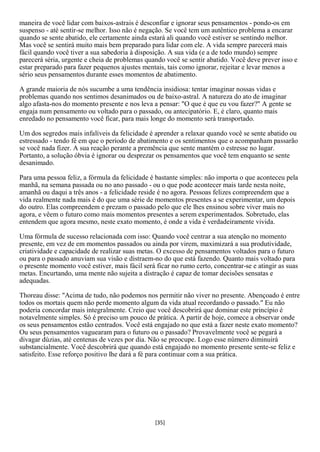 maneira de você lidar com baixos-astrais é desconfiar e ignorar seus pensamentos - pondo-os em
suspenso - até sentir-se melhor. Isso não é negação. Se você tem um autêntico problema a encarar
quando se sente abatido, ele certamente ainda estará ali quando você estiver se sentindo melhor.
Mas você se sentirá muito mais bem preparado para lidar com ele. A vida sempre parecerá mais
fácil quando você tiver a sua sabedoria à disposição. A sua vida (e a de todo mundo) sempre
parecerá séria, urgente e cheia de problemas quando você se sentir abatido. Você deve prever isso e
estar preparado para fazer pequenos ajustes mentais, tais como ignorar, rejeitar e levar menos a
sério seus pensamentos durante esses momentos de abatimento.

A grande maioria de nós sucumbe a uma tendência insidiosa: tentar imaginar nossas vidas e
problemas quando nos sentimos desanimados ou de baixo-astral. A natureza do ato de imaginar
algo afasta-nos do momento presente e nos leva a pensar: "O que é que eu vou fazer?" A gente se
engaja num pensamento ou voltado para o passado, ou antecipatório. E, é claro, quanto mais
enredado no pensamento você ficar, para mais longe do momento será transportado.

Um dos segredos mais infalíveis da felicidade é aprender a relaxar quando você se sente abatido ou
estressado - tendo fé em que o período de abatimento e os sentimentos que o acompanham passarão
se você nada fizer. A sua reação perante a premência que sente mantém o estresse no lugar.
Portanto, a solução óbvia é ignorar ou desprezar os pensamentos que você tem enquanto se sente
desanimado.

Para uma pessoa feliz, a fórmula da felicidade é bastante simples: não importa o que aconteceu pela
manhã, na semana passada ou no ano passado - ou o que pode acontecer mais tarde nesta noite,
amanhã ou daqui a três anos - a felicidade reside é no agora. Pessoas felizes compreendem que a
vida realmente nada mais é do que uma série de momentos presentes a se experimentar, um depois
do outro. Elas compreendem e prezam o passado pelo que ele lhes ensinou sobre viver mais no
agora, e vêem o futuro como mais momentos presentes a serem experimentados. Sobretudo, elas
entendem que agora mesmo, neste exato momento, é onde a vida é verdadeiramente vivida.

Uma fórmula de sucesso relacionada com isso: Quando você centrar a sua atenção no momento
presente, em vez de em momentos passados ou ainda por virem, maximizará a sua produtividade,
criatividade e capacidade de realizar suas metas. O excesso de pensamentos voltados para o futuro
ou para o passado anuviam sua visão e distraem-no do que está fazendo. Quanto mais voltado para
o presente momento você estiver, mais fácil será ficar no rumo certo, concentrar-se e atingir as suas
metas. Encurtando, uma mente não sujeita a distração é capaz de tomar decisões sensatas e
adequadas.

Thoreau disse: "Acima de tudo, não podemos nos permitir não viver no presente. Abençoado é entre
todos os mortais quem não perde momento algum da vida atual recordando o passado." Eu não
poderia concordar mais integralmente. Creio que você descobrirá que dominar este princípio é
notavelmente simples. Só é preciso um pouco de prática. A partir de hoje, comece a observar onde
os seus pensamentos estão centrados. Você está engajado no que está a fazer neste exato momento?
Ou seus pensamentos vaguearam para o futuro ou o passado? Provavelmente você se pegará a
divagar dúzias, até centenas de vezes por dia. Não se preocupe. Logo esse número diminuirá
substancialmente. Você descobrirá que quando está engajado no momento presente sente-se feliz e
satisfeito. Esse reforço positivo lhe dará a fé para continuar com a sua prática.




                                                 [35]
 