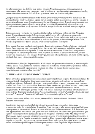 Os relacionamentos são difíceis para muitas pessoas. No entanto, quando compreendemos a
natureza dos relacionamentos e como os cinco princípios se entrelaçam dentro dessa compreensão,
o nosso contato com outros deixará de ser problema, e nos trará maiores alegrias.

Qualquer relacionamento começa a partir de nós. Quando nós podemos penetrar num estado de
sentimento mais positivo, abrimos a porta para o respeito mútuo, a comunicação aberta e sincera, e
um genuíno clima de amor. Quando nossas próprias vidas estão cheias de contentamento, resta-nos
algum para outras pessoas. Quando nos sentimos bem, não há necessidade alguma de sermos
excessivamente críticos ou ficarmos na defensiva, porque já não nos sentimos ameaçados pelos
outros.

Todos com quem você entra em contato estão fazendo o melhor que podem na vida. Ninguém
acorda de manhã com o intuito de lhe estragar a vida (exceto talvez algumas pessoas muito
perturbadas). As pessoas estão tentando verdadeiramente fazer o melhor que podem para que suas
vidas e as de outros se desenvolvam bem. A maioria das pessoas, sobretudo as próximas a nós,
prezaria a oportunidade de nos ajudar a levar nossas vidas mais facilmente.

Todo mundo funciona igual psicologicamente. Todos nós pensamos. Todos nós temos estados de
ânimo. Como o pensar e os estados de ânimo são característicos em cada indivíduo, todos nós
vivemos em uma realidade separada. E todos nós temos sentimentos. Esses cinco componentes
psicológicos são certos em pessoas de todos os cantos do mundo. Eles existem em você, no seu
parceiro ou parceira, nos seus colegas de serviço, nos seus filhos; eles estão em mim, minha esposa,
minhas filhas, meus clientes; em todo mundo.


Consideremos o princípio do pensamento. Cada um de nós pensa constantemente, e o faremos pelo
resto de nossas vidas, sendo um elemento impessoal da vida que ocorre sempre, queiramos ou não.
Faça chuva ou faça sol, o pensamento continua, em nós e em outros. Como usarmos essa
capacidade para o nosso melhor proveito?

OS SISTEMAS DE PENSAMENTO DOS OUTROS

Temos aprendido que pensamentos com padrões recorrentes tornam-se parte dos nossos sistemas de
pensamento individualizados. Visto que esses sistemas são autoconfirmativos (na terminologia
psicológica, sistemas fechados), não temos como questioná-los, e sempre nos parece que estamos
vendo a vida de modo exato e realista. Por causa disso, tendemos a questionar a forma como outros
vivem suas vidas e como fazem coisas, porque os sistemas autoconfirmativos são muito
autoprotetores. A informação que não condiz com nossas crenças já existentes é filtrada através do
nosso sistema de crenças e julgada como "inconsistente com a verdade", "um jeito estranho de fazer
as coisas", "esquisita", "incomum", "diferente" e, com muita freqüência, "errada".

Quando conhecemos melhor outra pessoa, essa tendência a questionar seu sistema de crenças
aumenta, não diminui.

Quanto mais tivermos oportunidade de interagir e passar tempo com outros sistemas de
pensamento, maior é a probabilidade de conflito. É por isso que o relacionamento mais difícil, para
tantas pessoas, é o casamento. Para as pessoas solteiras, o relacionamento mais difícil costuma ser
com a pessoa mais próxima ou com quem têm mais intimidade. De certa forma, parece irônico que
sejamos mais incomodados por aqueles de quem desejamos estar mais perto. Mas não pode ser
diferente, ao menos enquanto não compreendermos o nosso próprio funcionamento psicológico e o
dos nossos parceiros. Depois, acontecerá o contrário. Com compreensão, adquiriremos novo amor e
respeito por aqueles com quem desejamos compartilhar a maior parte do tempo. Manteremos os
nossos sentimentos positivos por eles como pessoas especiais e singulares. O problema das
                                                [37]
 
