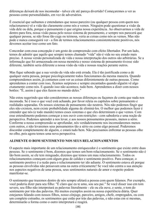 diferenças deixará de nos incomodar - talvez ele até pareça divertido! Começaremos a ver as
pessoas como personalidades, em vez de adversários.

É essencial que saibamos e entendamos que nosso parceiro (ou qualquer pessoa com quem nos
relacionamos) vê a vida tão claramente como nós a vemos. Ninguém pode questionar a visão da
vida dele ou dela, porque o pensamento é que origina nossa experiência. Ao observarmos a vida de
dentro para fora, nossa visão passa pelo nosso sistema de pensamento, e sempre nos parecerá que
qualquer pessoa, se não fosse tão cega ou teimosa, veria as coisas como nós as vemos. Mas não
pode e nunca conseguirá ver - a fim de termos relacionamentos consistentemente positivos, nós
devemos aceitar isso como um fato.

Concordar com essa concepção é um gesto de compreensão com efeito libertador. Por um lado,
temos de admitir que aquilo que sempre temos chamado "vida" não é vida no seu estado mais
preciso. A nossa versão personalizada de vida e nossa interpretação dos outros são arbitrárias. Se a
informação que foi armazenada em nossa memória e nosso sistema de pensamento tivesse sido
diferente, também seria diferente a nossa visão da vida e nossas reações perante outros.

Mas fique sabendo que a sua versão da vida não está errada. Ela é tão justificada como a de
qualquer outra pessoa, porque psicologicamente todos funcionamos da mesma maneira. Quando
compreendemos assim, já contamos com ver as coisas diferentemente de outras pessoas. Como
aprendemos a contar com isso, ficamos surpresos e sempre encantados quando alguém vê algo
exatamente como nós. E quando isso não acontece, tudo bem. Aprendemos a dizer com nossos
botões: "É, assim é que eles fazem no mundo deles."

Não estou sugerindo que não consideremos as nossas diferenças ou façamos de conta que nada nos
incomoda. Se é isso o que você está achando, por favor releia os capítulos sobre pensamento e
realidades separadas. Os nossos sistemas de pensamento são neutros. Nós não podemos fingir que
eles não existem, nem existe probabilidade alguma de eliminá-los. O melhor que podemos fazer é
entender que nós (e todo mundo) temos esses sistemas e que eles determinam o que vemos. Com
esse entendimento podemos começar a nos ouvir com restrições - com sabedoria e uma noção de
perspectiva. Podemos aprender a nos levar, e aos nossos pensamentos pessoais, menos a sério.
Conforme a nossa compreensão se aprofundar, nós verdadeiramente nos incomodaremos menos
com outros, e não levaremos seus pensamentos tão a sério ou como algo pessoal. Poderemos
discordar completamente de alguém, e estará tudo bem. Não precisamos enfrentar as pessoas olho
no olho, pois agora temos uma nova perspectiva.

ALIMENTE O BOM SENTIMENTO NOS SEUS RELACIONAMENTOS

O aspecto mais importante de um relacionamento enriquecedor é o sentimento que existe entre duas
pessoas. Se o sentimento é bom, dizemos que temos um bom relacionamento. Se o sentimento não é
tão bom assim, se ele tem minguado, dizemos que temos um mau relacionamento. Todos os
relacionamentos começam com algum grau de calidez e sentimento positivo. Para começar, o
sentimento positivo é a razão para o relacionamento ter ido adiante. O sentimento estava ali porque
as pessoas envolvidas não pensavam uma na outra criticamente! Se você não centra a sua atenção
nos aspectos negativos de uma pessoa, seus sentimentos naturais de amor e respeito podem
manifestar-se.

O sentimento que trazemos dentro de nós sempre afetará a pessoa com quem falamos. Por exemplo,
você poderia dizer para seu filho: "É claro que eu te amo, sou seu pai." Se você disser isso em tom
severo, seu filho não interpretará as palavras literalmente - ele ou ela ouve, e sente, o tom do
sentimento por trás das palavras. Há muitos exemplos assim na nossa experiência diária. Quer
estejamos falando com nossos filhos, nosso cônjuge, parceiro, amigos, chefe, empregados, ou com
um completo estranho, os sentimentos que estão por trás das palavras, e não estas em si mesmas,
determinarão a forma como o outro interpretará e reagirá.
                                                 [38]
 