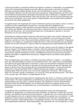 A forma de recuperar o sentimento afetuoso por alguém é, primeiro, compreender a sua importância
e fazer dele uma prioridade. Quando você sente afeto por outra pessoa, você deixa de lado as
diferenças em grande medida. Quando de fato você tem diferenças a resolver, o faz calmamente,
com sabedoria. Quando você não sente afeto pela outra pessoa, reage diretamente com base no seu
sistema habitual de pensamento, apontando continuamente para as diferenças e culpando-as pelos
seus sentimentos de descontentamento. Mas como já temos visto, não são as nossas diferenças que
criam nossos sentimentos, mas o nosso pensar. Compreendendo o nosso próprio pensar podemos
nos livrar de seus efeitos prejudiciais.

O segundo aspecto da recuperação dos nossos sentimentos positivos em relação a outros é vermos a
inocência no mau comportamento das pessoas, e enxergar além dela. Indignos de um
comportamento negativo, todos queremos ser pessoas afetuosas, amigáveis e compassivas. Eu ainda
não conheci nem trabalhei com uma pessoa que não se achasse boa, ou pelo menos com o potencial
para ser uma boa pessoa. Até mesmo pessoas agressivas, intransigentes e egoístas se vêem (ou
desejariam ver-se) como ótimas pessoas.

O princípio dos estados de ânimo ensina que cada um de nós opera como se fosse realmente duas
pessoas. Em nossa melhor forma, temos acesso à nossa sabedoria e ao nosso bom senso. Somos
amigáveis, prestativos e leais. Mas na pior forma, perdemos nosso senso de equilíbrio. Tropeçamos,
tendemos a ser negativos e exageramos as falhas de outros. O fator que determina em que situação
estamos em um certo momento é o grau (ou falta) de insegurança que experimentamos por dentro.

Pense em você mesmo por um momento. Como você age e pensa no que diz respeito à vida quando
sente-se inseguro? Está despreocupado, à vontade e cheio de estímulos positivos? Claro que não.
Pois bem, todo mundo, inclusive as pessoas com quem nos relacionamos, funciona exatamente da
mesma forma. Quando entendemos e temos a humildade de aceitar esse fato nos seres humanos,
podemos desculpar o comportamento das pessoas. Ninguém está na sua melhor forma quando se
sente inseguro.

Pense em alguém que você conhece e considera uma pessoa ofensiva e exigente - e em relação à
qual você tenha dificuldade em manter um sentimento positivo. Ora, apesar dessa sua dificuldade,
você sabe que há quem tenha afeto a essa pessoa. Como é que tais pessoas conseguem? Será que
não vêem os fatos? Não. Elas fazem o que todos nós fazemos por pessoas que nos importam, sem
sequer se darem conta. Elas enxergam além do comportamento da pessoa. A pessoa da qual elas
gostam não é uma personalidade estática, talhada em pedra para sempre, mas alguém cujo
comportamento flutua de acordo com o seu nível de insegurança. Elas dizem: "Oh, Jim não quis
dizer isso. Ele tende a perder as estribeiras, e às vezes diz coisas que não deveria dizer." Eles vêem
o Jim, ao passo que você observa o comportamento do Jim.

Todos somos capazes de enxergar além do comportamento dos outros, e o fazemos o tempo inteiro,
intuitivamente. Nós damos importância ou defendemos as ações de pessoas que amamos quando
compreendemos que elas estão se sentindo inseguras. Para melhorar os nossos relacionamentos,
precisamos fazer isso deliberadamente, ter um sentimento afetuoso por alguém mesmo se não
achamos que ele mereça. Ao praticarmos isso, a nossa harmonia e o sentimento de respeito mútuo
aumentarão.

A importância desse sentimento positivo nos relacionamentos nunca será suficientemente
ressaltada. Se aprendermos a nos aproximar desse sentimento, revelaremos o melhor não só de nós
mesmos, mas também das pessoas com quem estamos. A questão não é se os nossos parceiros irão
se sentir inseguros outra vez, e agirão de uma forma que não nos agrada. Isso vai acontecer. A lição
importante é sermos capazes de manter o nosso sentimento positivo por eles. Se pudermos, ele
ajudará a aumentar a autoconfiança deles, e na proporção em que o nível de segurança deles crescer,
seu comportamento melhorará. Todo mundo ganha! Eles apreciarão em você a compaixão e o amor
                                                  [39]
 
