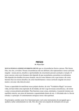 PREFÁCIO
                                           Dr. Wayne Dyer

MUITAS PESSOAS ACREDITAM ERRONEAMENTE             que as circunstâncias fazem a pessoa. Não fazem.
Elas, isto sim, a revelam. Nossas circunstâncias não nos definem; elas representam o nosso currículo
singular - nossas provas, desafios e oportunidades de crescimento pessoal, aceitação e isenção. O
nosso sucesso como seres humanos não depende do que acumulamos, possuímos ou realizamos.
Não depende dos detalhes da nossa situação, mas de como lidamos com o que temos e de como
fazemos face aos nossos desafios, de como transformamos o nosso currículo singular em cresci-
mento e em uma vida cheia de amor.

Temos a capacidade de manifestar nosso próprio destino, de criar "Verdadeira Magia" em nossas
vidas, de fazer delas uma expressão de divindade, de tirar o ego de nossas consciências, e de tornar
o amor a nossa primeira prioridade. Para fazermos essas coisas, entretanto, é essencial criarmos um
equilíbrio interior, um senso de harmonia e equanimidade dentro de nós. A felicidade não é o fim da
estrada; é o princípio. O contentamento enriquece nossa vida espiritual.

Os princípios contidos neste livro funcionam para você como instrumentos de navegação que o
ajudam a achar contentamento na vida. Eles são como um conjunto de instruções de uso que
                                                [4]
 