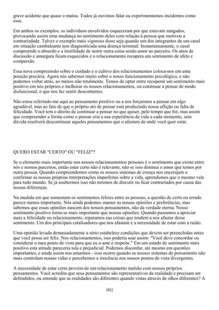grave acidente que quase o matou. Todos já ouvimos falar ou experimentamos incidentes como
esse.

Em ambos os exemplos, os indivíduos envolvidos esqueceram por que estavam zangados,
provocando assim uma mudança no sentimento deles com relação à pessoa que motivou a
contrariedade. Talvez o exemplo mais vigoroso disso seja quando um dos integrantes de um casal
em situação cambaleante tem diagnosticada uma doença terminal. Instantaneamente, o casal
compreende o absurdo e a inutilidade de sentir outra coisa senão amor ao parceiro. Os anos de
discussão e amargura ficam esquecidos e o relacionamento recupera um sentimento de afeto e
compaixão.

Essa nova compreensão sobre o cuidado e o cultivo dos relacionamentos coloca-nos em uma
posição precária. Agora nós sabemos muito sobre o nosso funcionamento psicológico, e não
podemos voltar atrás, ao menos não totalmente. Temos de optar entre recuperar um sentimento mais
positivo em nós próprios e melhorar os nossos relacionamentos, ou continuar a pensar de modo
disfuncional, o que nos faz sentir descontentes.

Não estou referindo-me aqui ao pensamento positivo ou a nos forçarmos a pensar em algo
agradável, mas ao fato de que o próprio ato de pensar está produzindo nossa aflição ou falta de
felicidade. Você tem o direito de continuar a pensar no que quiser, pelo tempo que for, mas assim
que compreender a forma como o pensar cria a sua experiência de vida a cada momento, sem
dúvida resolverá descontinuar aqueles pensamentos que o afastam de onde você quer estar.




QUERO ESTAR "CERTO" OU "FELIZ"?

Se o elemento mais importante nos nossos relacionamentos pessoais é o sentimento que existe entre
nós e nossos parceiros, então estar certo não é relevante, não se isso diminui o amor que temos por
outra pessoa. Quando compreendemos como os nossos sistemas de crença nos encorajam a
confirmar as nossas próprias interpretações imperfeitas sobre a vida, aprendemos que o mesmo vale
para todo mundo. Se já soubermos isso não teremos de discutir ou ficar contrariados por causa das
nossas diferenças.

Na medida em que aumentam os sentimentos felizes entre as pessoas, a questão de certo ou errado
parece menos importante. Nós ainda podemos manter as nossas opiniões e preferências, mas
sabemos que essas opiniões nascem dos nossos pensamentos, não da verdade eterna. Nosso
sentimento positivo torna-se mais importante que nossas opiniões. Quando passamos a apreciar
mais a felicidade no relacionamento, reparamos nas coisas que tendem a nos afastar desse
sentimento. Um dos principais catalisadores que nos afastam é a necessidade de estar com a razão.

Uma opinião levada demasiadamente a sério estabelece condições que devem ser preenchidas antes
que você possa ser feliz. Nos relacionamentos, isso poderia soar assim: "Você deve concordar ou
considerar o meu ponto de vista para que eu o ame e respeite." Em um estado de sentimento mais
positivo esta atitude pareceria tola e prejudicial. Podemos discordar, até mesmo em questões
importantes, e ainda assim nos amarmos - isso ocorre quando os nossos sistemas de pensamento não
mais controlam nossas vidas e percebemos a inocência nos nossos pontos de vista divergentes.

A necessidade de estar certo provém de um relacionamento malsão com nossos próprios
pensamentos. Você acredita que seus pensamentos são representativos da realidade e precisam ser
defendidos, ou entende que as realidades são diferentes quando vistas através de olhos diferentes? A

                                                [41]
 