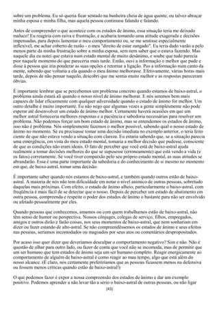 sobre um problema. Eu só queria ficar sentado na banheira cheia de água quente, ou talvez abraçar
minha esposa e minha filha, mas aquela pessoa continuou falando e falando.

Antes de compreender o que acontece com os estados de ânimo, essa situação teria me deixado
maluco! Eu reagiria com raiva e frustração, e acabaria tomando uma atitude exagerada e decisões
impensadas, para depois lamentar o meu comportamento ou, se me sentisse especialmente
inflexível, me achar coberto de razão - o meu "direito de estar zangado". Eu teria dado vazão a pelo
menos parte da minha frustração sobre a minha esposa, sem nem saber que o estava fazendo. Mas
naquele dia eu notei que estava num estado mental de muito desânimo, e soube que tudo parecia
pior naquele momento do que pareceria mais tarde. Então, ouvi a informação o melhor que pude e
disse à pessoa que iria ponderar as suas opções e retornar a ligação. Pus a informação num canto da
mente, sabendo que voltaria a ela quando o meu ânimo melhorasse. Efetivamente, várias horas mais
tarde, depois de não pensar naquilo, descobri que me sentia muito melhor e as respostas pareceram
óbvias.

É importante lembrar que se percebemos um problema concreto quando estamos de baixo-astral, o
problema ainda estará ali quando o nosso nível de ânimo melhorar. E nós seremos bem mais
capazes de lidar eficazmente com qualquer adversidade quando o estado de ânimo for melhor. Um
outro detalhe é muito importante. Eu não nego que algumas vezes a gente simplesmente não pode
esperar até desenvolver um estado de ânimo melhor. Certamente haverá ocasiões em que um
melhor astral forneceria melhores respostas e a paciência e sabedoria necessárias para resolver um
problema. Não podemos forçar um bom estado de ânimo, mas se entendemos os estados de ânimo,
isso não é problema. Nós simplesmente fazemos o melhor possível, sabendo qual o nosso estado de
ânimo no momento. Se eu precisasse tomar uma decisão imediata no exemplo anterior, o teria feito
ciente de que não estava vendo a situação com clareza. Eu estaria sabendo que, se a situação parecia
uma emergência, em vista do meu estado mental, tomaria a melhor decisão que pudesse, consciente
de que as condições não eram ideais. O fato de perceber que você está de baixo-astral ajuda
realmente a tomar decisões melhores do que se supusesse (erroneamente) que está vendo a vida (e
os fatos) corretamente. Se você tiver compaixão pelo seu próprio estado mental, as suas atitudes se
abrandarão. Essa é uma parte importante da sabedoria e do conhecimento de si mesmo no momento
em que, de baixo-astral, tomar uma decisão.

É importante saber quando nós estamos de baixo-astral, e também quando outros estão de baixo-
astral. A maioria de nós não tem dificuldade em notar o nível anímico de outras pessoas, sobretudo
daquelas mais próximas. Com efeito, o estado de ânimo alheio, particularmente o baixo-astral, com
freqüência é mais fácil de se detectar que o nosso. Depois de perceber um estado de abatimento em
outra pessoa, compreenda e respeite o poder dos estados de ânimo o bastante para não ser envolvido
ou afetado pessoalmente por eles.

Quando pessoas que conhecemos, amamos ou com quem trabalhamos estão de baixo-astral, não
têm senso de humor ou perspectiva. Nossos cônjuges, colegas de serviço, filhos, empregados,
amigos e outros dirão e farão coisas, nos seus momentos de baixo-astral, que nem sonhariam em
dizer ou fazer estando de alto-astral. Se não compreendêssemos os estados de ânimo e seus efeitos
nas pessoas, seríamos incomodados ou magoados por seus atos ou comentários despropositados.

Por acaso isso quer dizer que deveríamos desculpar o comportamento negativo? Sim e não. Não é
questão de olhar para outro lado, ou fazer de conta que você não se incomoda, mas de permitir que
um ser humano que tem estados de ânimo seja um ser humano completo. Reagir energicamente ao
comportamento de alguém de baixo-astral é como reagir ao mau tempo, algo que está além do
nosso alcance. (É claro, nós certamente preferiríamos que as pessoas ficassem menos na defensiva
ou fossem menos críticas quando estão de baixo-astral!)

O que podemos fazer é expor a nossa compreensão dos estados de ânimo e dar um exemplo
positivo. Podemos aprender a não levar tão a sério o baixo-astral de outras pessoas, ou não ligar
                                                 [43]
 