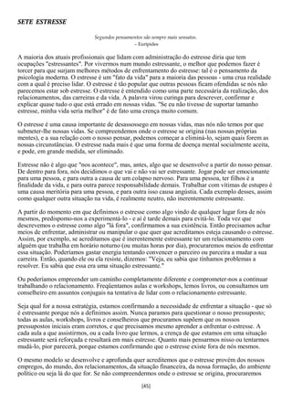 SETE ESTRESSE

                              Segundos pensamentos são sempre mais sensatos.
                                                – Eurípides

A maioria dos atuais profissionais que lidam com administração do estresse diria que tem
ocupações "estressantes". Por vivermos num mundo estressante, o melhor que podemos fazer é
torcer para que surjam melhores métodos de enfrentamento do estresse: tal é o pensamento da
psicologia moderna. O estresse é um "fato da vida" para a maioria das pessoas - uma crua realidade
com a qual é preciso lidar. O estresse é tão popular que outras pessoas ficam ofendidas se nós não
parecemos estar sob estresse. O estresse é entendido como uma parte necessária da realização, dos
relacionamentos, das carreiras e da vida. A palavra virou curinga para descrever, confirmar e
explicar quase tudo o que está errado em nossas vidas. "Se eu não tivesse de suportar tamanho
estresse, minha vida seria melhor" é de fato uma crença muito comum.

O estresse é uma causa importante de desassossego em nossas vidas, mas nós não temos por que
submeter-lhe nossas vidas. Se compreendemos onde o estresse se origina (nas nossas próprias
mentes), e a sua relação com o nosso pensar, podemos começar a eliminá-lo, sejam quais forem as
nossas circunstâncias. O estresse nada mais é que uma forma de doença mental socialmente aceita,
e pode, em grande medida, ser eliminado.

Estresse não é algo que "nos acontece", mas, antes, algo que se desenvolve a partir do nosso pensar.
De dentro para fora, nós decidimos o que vai e não vai ser estressante. Jogar pode ser emocionante
para uma pessoa, e para outra a causa de um colapso nervoso. Para uma pessoa, ter filhos é a
finalidade da vida, e para outra parece responsabilidade demais. Trabalhar com vítimas de estupro é
uma causa meritória para uma pessoa, e para outra isso causa angústia. Cada exemplo desses, assim
como qualquer outra situação na vida, é realmente neutro, não inerentemente estressante.

A partir do momento em que definimos o estresse como algo vindo de qualquer lugar fora de nós
mesmos, predispomo-nos a experimentá-lo - e aí é tarde demais para evitá-lo. Toda vez que
descrevemos o estresse como algo "lá fora", confirmamos a sua existência. Então precisamos achar
meios de enfrentar, administrar ou manipular o que quer que acreditamos esteja causando o estresse.
Assim, por exemplo, se acreditamos que é inerentemente estressante ter um relacionamento com
alguém que trabalha em horário noturno (ou muitas horas por dia), procuraremos meios de enfrentar
essa situação. Poderíamos gastar energia tentando convencer o parceiro ou parceira a mudar a sua
carreira. Então, quando ele ou ela resiste, dizemos: "Veja, eu sabia que tínhamos problemas a
resolver. Eu sabia que essa era uma situação estressante."

Ou poderíamos empreender um caminho completamente diferente e comprometer-nos a continuar
trabalhando o relacionamento. Freqüentamos aulas e workshops, lemos livros, ou consultamos um
conselheiro em assuntos conjugais na tentativa de lidar com o relacionamento estressante.

Seja qual for a nossa estratégia, estamos confirmando a necessidade de enfrentar a situação - que só
é estressante porque nós a definimos assim. Nunca paramos para questionar o nosso pressuposto;
todas as aulas, workshops, livros e conselheiros que procuramos supõem que os nossos
pressupostos iniciais eram corretos, e que precisamos mesmo aprender a enfrentar o estresse. A
cada aula a que assistirmos, ou a cada livro que lermos, a crença de que estamos em uma situação
estressante será reforçada e resultará em mais estresse. Quanto mais pensarmos nisso ou tentarmos
mudá-lo, pior parecerá, porque estamos confirmando que o estresse existe fora de nós mesmos.

O mesmo modelo se desenvolve e aprofunda quer acreditemos que o estresse provém dos nossos
empregos, do mundo, dos relacionamentos, da situação financeira, da nossa formação, do ambiente
político ou seja lá do que for. Se não compreendermos onde o estresse se origina, procuraremos
                                                   [45]
 
