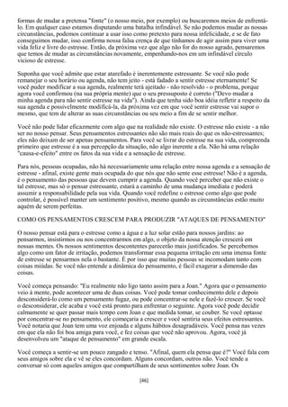 formas de mudar a pretensa "fonte" (o nosso meio, por exemplo) ou buscaremos meios de enfrentá-
lo. Em qualquer caso estamos disputando uma batalha infindável. Se não podemos mudar as nossas
circunstâncias, podemos continuar a usar isso como pretexto para nossa infelicidade, e se de fato
conseguimos mudar, isso confirma nossa falsa crença de que tínhamos de agir assim para viver uma
vida feliz e livre do estresse. Então, da próxima vez que algo não for do nosso agrado, pensaremos
que temos de mudar as circunstâncias novamente, empenhando-nos em um infindável círculo
vicioso de estresse.

Suponha que você admite que estar atarefado é inerentemente estressante. Se você não pode
remanejar o seu horário ou agenda, não tem jeito - está fadado a sentir estresse eternamente! Se
você puder modificar a sua agenda, realmente terá ajeitado - não resolvido - o problema, porque
agora você confirmou (na sua própria mente) que o seu pressuposto é correto ("Devo mudar a
minha agenda para não sentir estresse na vida"). Ainda que tenha sido boa idéia refletir a respeito da
sua agenda e possivelmente modificá-la, da próxima vez em que você sentir estresse vai supor o
mesmo, que tem de alterar as suas circunstâncias ou seu meio a fim de se sentir melhor.

Você não pode lidar eficazmente com algo que na realidade não existe. O estresse não existe - a não
ser no nosso pensar. Seus pensamentos estressantes não são mais reais do que os não-estressantes;
eles não deixam de ser apenas pensamentos. Para você se livrar do estresse na sua vida, compreenda
primeiro que estresse é a sua percepção da situação, não algo inerente a ela. Não há uma relação
"causa-e-efeito" entre os fatos da sua vida e a sensação de estresse.

Para nós, pessoas ocupadas, não há necessariamente uma relação entre nossa agenda e a sensação de
estresse - afinal, existe gente mais ocupada do que nós que não sente esse estresse! Não é a agenda,
é o pensamento das pessoas que devem cumprir a agenda. Quando você perceber que não existe o
tal estresse, mas só o pensar estressante, estará a caminho de uma mudança imediata e poderá
assumir a responsabilidade pela sua vida. Quando você redefine o estresse como algo que pode
controlar, é possível manter um sentimento positivo, mesmo quando as circunstâncias estão muito
aquém de serem perfeitas.

COMO OS PENSAMENTOS CRESCEM PARA PRODUZIR "ATAQUES DE PENSAMENTO"

O nosso pensar está para o estresse como a água e a luz solar estão para nossos jardins: ao
pensarmos, insistirmos ou nos concentrarmos em algo, o objeto da nossa atenção crescerá em
nossas mentes. Os nossos sentimentos descontentes parecerão mais justificados. Se percebemos
algo como um fator de irritação, podemos transformar essa pequena irritação em uma imensa fonte
de estresse se pensarmos nela o bastante. É por isso que muitas pessoas se incomodam tanto com
coisas miúdas. Se você não entende a dinâmica do pensamento, é fácil exagerar a dimensão das
coisas.

Você começa pensando: "Eu realmente não ligo tanto assim para a Joan." Agora que o pensamento
veio à mente, pode acontecer uma de duas coisas. Você pode tomar conhecimento dele e depois
desconsiderá-lo como um pensamento fugaz, ou pode concentrar-se nele e fazê-lo crescer. Se você
o desconsiderar, ele acaba e você está pronto para enfrentar o seguinte. Agora você pode decidir
calmamente se quer passar mais tempo com Joan e que medida tomar, se couber. Se você optasse
por concentrar-se no pensamento, ele começaria a crescer e você sentiria seus efeitos estressantes.
Você notaria que Joan tem uma voz enjoada e alguns hábitos desagradáveis. Você pensa nas vezes
em que ela não foi boa amiga para você, e fez coisas que você não aprovou. Agora, você já
desenvolveu um "ataque de pensamento" em grande escala.

Você começa a sentir-se um pouco zangado e tenso. "Afinal, quem ela pensa que é?" Você fala com
seus amigos sobre ela e vê se eles concordam. Alguns concordam, outros não. Você tende a
conversar só com aqueles amigos que compartilham de seus sentimentos sobre Joan. Os

                                                 [46]
 