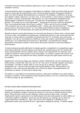 sentimentos hostis de outros justificam ainda mais os seus, e logo Joan é o "elemento ruim" que está
causando o estresse.

A mesma dinâmica opera em qualquer circunstância ou ambiente. Todos já ouvimos falar do caso
clássico em que algo tão insignificante como a forma de alguém apertar a bisnaga de dentifrício
pode virar fonte de grande desentendimento no casamento. Na realidade, o dentifrício, ou de que
jeito alguém o aperta, nada tem a ver com a crise. A nossa atenção e o nosso pensar a respeito dele é
que causam o estresse. O pensamento "Me pergunto se o meu companheiro/companheira não
poderia apertar o dentifrício de outro jeito" vira uma série de pensamentos e ligações com o
passado. "Ela sempre faz as coisas bagunçadas", "Aposto que ela faz isso só para me aporrinhar",
"Isso vem acontecendo desde o dia em que a conheci", "Tudo o que ela faz me incomoda",
"Provavelmente seus atos têm um significado oculto", "Aposto que outra não faria isso", "Ninguém
precisa aturar as coisas que eu aturo", etc. Essa cadeia de pensamento acontece instantânea e
automaticamente - na sua maior parte sem sequer percebermos que nós estamos a elaborá-la.

Quando as pessoas ouvem pela primeira vez essa teoria que descreve a forma como o estresse opera
em nossas vidas, com freqüência acreditam que a solução para aliviá-lo é uma receita para fazer de
conta que as coisas nada nos incomodam. Eu garanto que não é! É, entretanto, uma receita para,
realmente, você não ser incomodado ou tolhido por coisas que sempre o perturbaram no passado. À
medida que a sua compreensão desse processo se aprofundar, você aprenderá que abrigar
pensamentos estressantes também o torna menos eficaz para comunicar as suas necessidades a
outras pessoas.

A maioria das pessoas pode administrar a situação quando o companheiro ou companheira sugere
uma maneira alternativa de fazer alguma coisa (desde que a própria pessoa que faz o pedido não
esteja experimentando estresse). Quanto menos estresse você experimentar ou evidenciar, mais
receptivos estarão os outros perante as suas necessidades. Ao contrário, quanto mais estresse você
sentir, mais exigente você parecerá aos outros, fazendo com que eles sejam menos sensíveis aos
seus pedidos.

Suponha que você tem um amigo que costuma se atrasar. Ultimamente você tem notado que esse
hábito piorou, e decide falar sobre isso com ele. Se você estiver se sentindo zangado, sob tensão e
incomodado, e recordar ao amigo todas as vezes em que ele se atrasou, o quanto você fica
desapontado, etc., é provável que provoque uma resposta defensiva dele. Ele perceberá a sua
premência e não o escutará nem aprenderá com você de jeito algum. Conseqüentemente, ele
continuará a se atrasar - ou talvez até se atrasar mais.

No entanto, se você mantiver um sentimento amável, e apresentar o problema com calma, poderá
acontecer o contrário. Você encontrará ouvidos receptivos prestes a ouvi-lo, e conservará o respeito
e o afeto do amigo, de que já desfrutava.




OS DETALHES DOS NOSSOS PENSAMENTOS

Os detalhes, as características específicas dos nossos pensamentos, alimentam a nossa atenção e
podem com freqüência compor a sensação de estresse. Se você está se sentindo de baixo-astral e
pensa "Não gosto tanto assim do meu emprego", podem acontecer duas coisas: você pode
simplesmente rejeitar o pensamento e/ou decidir pensar nele mais tarde quando se sentir melhor; ou
você pode completar os detalhes - pensar por que não gosta do seu emprego, do seu chefe, da
viagem diária para o trabalho etc. Aqui, como ocorre com freqüência, os detalhes de seus
pensamentos serão como uma bola de neve - agravando a sensação de estresse. A melhor solução

                                                 [47]
 