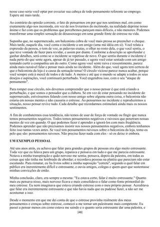 nesse caso seria você optar por esvaziar sua cabeça de todo pensamento referente ao emprego.
Espere até mais tarde.

Ao contrário da opinião corrente, o fato de pensarmos em por que nos sentimos mal, em como
exatamente algo nos incomoda, em vez de nos livrarmos do incômodo, na realidade deprime nosso
ânimo e faz com que os problemas que percebemos pareçam mais difíceis, e não menores. Podemos
transformar uma simples sensação de desassossego em uma grande fonte de estresse na vida.

Suponha que, no supermercado, um balconista cobra de você mais pressa ao preencher o cheque.
Mais tarde, naquele dia, você conta o incidente a um amigo (uma má idéia em si). Você relata a
expressão da pessoa, o tom de voz, as palavras exatas, o olhar no rosto dela, o que você sentiu, o
que teve vontade de fazer para revidar, e assim por diante. Conforme a descrição se aprofundar e
ganhar detalhes, será como se o incidente se repetisse de novo. O que sentiu durante o incidente é
nada perto do que sente agora, apesar de já ter passado, e agora você estar sentado com um amigo
tentando curtir a companhia um do outro. Como agora você sente raiva e ressentimento, parece
ainda mais razoável falar e pensar mais ainda no incidente. Além do que, você agora tem certeza de
que o balconista da loja é a causa da sensação tensa! O círculo vicioso parece nunca acabar, porque
você sempre está à mercê de todos e de tudo. A menos e até que o mundo se adapte a todos os seus
desejos e aspirações, você continuará perturbado. Você engendrou isso, com o seu "ataque de
pensamento".

Para romper esse círculo, nós devemos compreender que o nosso pensar é que está criando a
perturbação, e que somos o pensador que a elabora. Se em vez de estar pensando no incidente do
supermercado, estivéssemos falando com nosso amigo sobre alguma outra coisa, o balconista não
estaria em nossas mentes e não causaria o estresse. Ao pensarmos no incidente e reproduzirmos a
situação, nosso pensar revive tudo. Cada detalhe que recordarmos estimulará ainda mais os nossos
sentimentos.

A fim de combatermos essa tendência, não temos de usar de força de vontade ou fingir que nunca
temos pensamentos negativos. Todos temos pensamentos negativos e raivosos que penetram nossas
mentes de vez em quando. O que podemos fazer é aprender a ignorá-los com mais freqüência.
Podemos aprender que não precisamos insistir nos nossos pensamentos negativos, embora tenhamos
feito isso tantas vezes antes. Se você tem pensamentos raivosos sobre o balconista da loja, tome-os
pelo que são: pensamentos raivosos. Não precisa fazer nada com eles - só os deixe ir embora.

UM EXEMPLO PESSOAL

Até uns anos atrás, eu achava que falar para grandes grupos de pessoas era algo muito estressante.
Toda vez que eu falava para um grupo, reparava e pensava em tudo o que me parecia estressante.
Notava a minha transpiração e quão nervoso me sentia; pensava, depois da palestra, em todas as
coisas que não tinha me lembrado de abordar; e recordava pessoas na platéia que pareciam não estar
escutando. Para rematar, eu lia livros sobre a minha suposição "correta", segundo a qual falar em
público era inerentemente difícil e estressante, e ouvia amigos, colegas e quem quer que sustentasse
minhas convicções de então.

Minha conclusão, claro, era sempre a mesma: "Eu estava certo, falar é muito estressante." Quanto
mais eu pensava nisso, mais nervoso ficava e mais consolidava o falar como fonte primordial do
meu estresse. Eu nem imaginava que estava criando estresse com o meu próprio pensar. Acreditava
que falar era inerentemente estressante e que não havia nada que eu pudesse fazer, a não ser me
acostumar a isso.

Desde o momento em que me dei conta de que o estresse provinha realmente dos meus
pensamentos e crenças sobre estresse, comecei a me tornar um palestrante mais competente. Eu
passei a pensar menos em como estava me saindo e o quanto seria estressante dar uma palestra, e
                                                [48]
 