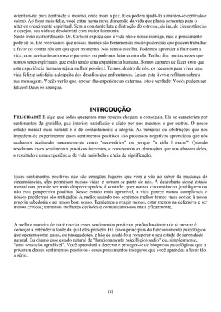 orientam-no para dentro de si mesmo, onde mora a paz. Eles podem ajudá-lo a manter-se centrado e
calmo. Ao ficar mais feliz, você entra numa nova dimensão da vida que planta sementes para o
ulterior crescimento espiritual. Sem a constante luta e distração do estresse, da ira, de circunstâncias
e desejos, sua vida se desdobrará com maior harmonia.
Neste livro extraordinário, Dr. Carlson explica que a vida não é nossa inimiga, mas o pensamento
pode sê-lo. Ele recordanos que nossas mentes são ferramentas muito poderosas que podem trabalhar
a favor ou contra nós em qualquer momento. Nós temos escolha. Podemos aprender a fluir com a
vida, com aceitação amorosa e paciente, ou podemos lutar contra ela. Tenho dito muitas vezes que
somos seres espirituais que estão tendo uma experiência humana. Somos capazes de fazer com que
esta experiência humana seja a melhor possível. Temos, dentro de nós, os recursos para viver uma
vida feliz e satisfeita a despeito dos desafios que enfrentamos. Leiam este livro e reflitam sobre a
sua mensagem. Vocês verão que, apesar das experiências externas, isto é verdade: Vocês podem ser
felizes! Deus os abençoe.



                                         INTRODUÇÃO
F ELICIDADE! É algo que todos queremos mas poucos chegam a conseguir. Ela se caracteriza por
sentimentos de gratidão, paz interior, satisfação e afeto por nós mesmos e por outros. O nosso
estado mental mais natural é o de contentamento e alegria. As barreiras ou obstruções que nos
impedem de experimentar esses sentimentos positivos são processos negativos aprendidos que nós
acabamos aceitando inocentemente como "necessários" ou porque "a vida é assim". Quando
revelamos estes sentimentos positivos inerentes, e removemos as obstruções que nos afastam deles,
o resultado é uma experiência de vida mais bela e cheia de significação.



Esses sentimentos positivos não são emoções fugazes que vêm e vão ao sabor da mudança de
circunstâncias, eles permeiam nossas vidas e tornam-se parte de nós. A descoberta desse estado
mental nos permite ser mais despreocupados, à vontade, quer nossas circunstâncias justifiquem ou
não essa perspectiva positiva. Nesse estado mais aprazível, a vida parece menos complicada e
nossos problemas são mitigados. A razão: quando nos sentimos melhor temos mais acesso à nossa
própria sabedoria e ao nosso bom senso. Tendemos a reagir menos, estar menos na defensiva e ser
menos críticos; tomamos melhores decisões e comunicamo-nos mais eficazmente.


A melhor maneira de você revelar esses sentimentos positivos profundos dentro de si mesmo é
começar a entender a fonte da qual eles provêm. Há cinco princípios do funcionamento psicológico
que operam como guias, ou navegadores, e hão de ajudá-lo a recuperar o seu estado de serenidade
natural. Eu chamo esse estado natural de "funcionamento psicológico sadio" ou, simplesmente,
"uma sensação agradável". Você aprenderá a detectar e proteger-se de bloqueios psicológicos que o
privaram desses sentimentos positivos - esses pensamentos inseguros que você aprendeu a levar tão
a sério.




                                                  [5]
 