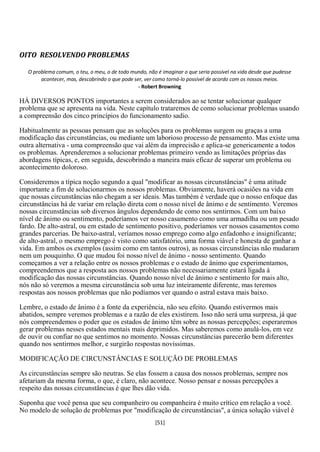 OITO RESOLVENDO PROBLEMAS

   O problema comum, o teu, o meu, o de todo mundo, não é imaginar o que seria possível na vida desde que pudesse
        acontecer, mas, descobrindo o que pode ser, ver como torná-lo possível de acordo com os nossos meios.
                                                 - Robert Browning

HÁ DIVERSOS PONTOS importantes a serem considerados ao se tentar solucionar qualquer
problema que se apresenta na vida. Neste capítulo trataremos de como solucionar problemas usando
a compreensão dos cinco princípios do funcionamento sadio.

Habitualmente as pessoas pensam que as soluções para os problemas surgem ou graças a uma
modificação das circunstâncias, ou mediante um laborioso processo de pensamento. Mas existe uma
outra alternativa - uma compreensão que vai além da imprecisão e aplica-se genericamente a todos
os problemas. Aprenderemos a solucionar problemas primeiro vendo as limitações próprias das
abordagens típicas, e, em seguida, descobrindo a maneira mais eficaz de superar um problema ou
acontecimento doloroso.

Consideremos a típica noção segundo a qual "modificar as nossas circunstâncias" é uma atitude
importante a fim de solucionarmos os nossos problemas. Obviamente, haverá ocasiões na vida em
que nossas circunstâncias não chegam a ser ideais. Mas também é verdade que o nosso enfoque das
circunstâncias há de variar em relação direta com o nosso nível de ânimo e de sentimento. Veremos
nossas circunstâncias sob diversos ângulos dependendo de como nos sentirmos. Com um baixo
nível de ânimo ou sentimento, poderíamos ver nosso casamento como uma armadilha ou um pesado
fardo. De alto-astral, ou em estado de sentimento positivo, poderíamos ver nossos casamentos como
grandes parcerias. De baixo-astral, veríamos nosso emprego como algo enfadonho e insignificante;
de alto-astral, o mesmo emprego é visto como satisfatório, uma forma viável e honesta de ganhar a
vida. Em ambos os exemplos (assim como em tantos outros), as nossas circunstâncias não mudaram
nem um pouquinho. O que mudou foi nosso nível de ânimo - nosso sentimento. Quando
começamos a ver a relação entre os nossos problemas e o estado de ânimo que experimentamos,
compreendemos que a resposta aos nossos problemas não necessariamente estará ligada à
modificação das nossas circunstâncias. Quando nosso nível de ânimo e sentimento for mais alto,
nós não só veremos a mesma circunstância sob uma luz inteiramente diferente, mas teremos
respostas aos nossos problemas que não podíamos ver quando o astral estava mais baixo.

Lembre, o estado de ânimo é a fonte da experiência, não seu efeito. Quando estivermos mais
abatidos, sempre veremos problemas e a razão de eles existirem. Isso não será uma surpresa, já que
nós compreendemos o poder que os estados de ânimo têm sobre as nossas percepções; esperaremos
gerar problemas nesses estados mentais mais deprimidos. Mas saberemos como anulá-los, em vez
de ouvir ou confiar no que sentimos no momento. Nossas circunstâncias parecerão bem diferentes
quando nos sentirmos melhor, e surgirão respostas novíssimas.

MODIFICAÇÃO DE CIRCUNSTÂNCIAS E SOLUÇÃO DE PROBLEMAS

As circunstâncias sempre são neutras. Se elas fossem a causa dos nossos problemas, sempre nos
afetariam da mesma forma, o que, é claro, não acontece. Nosso pensar e nossas percepções a
respeito das nossas circunstâncias é que lhes dão vida.

Suponha que você pensa que seu companheiro ou companheira é muito crítico em relação a você.
No modelo de solução de problemas por "modificação de circunstâncias", a única solução viável é
                                                        [51]
 