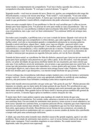 tentar mudar o comportamento do companheiro. Você traz à baila a questão das críticas, e seu
companheiro discorda, dizendo: "É você que é sensível demais." E agora?

Segundo assalto - você toca no assunto de novo. Desta vez, porém, seu companheiro não reage tão
filosoficamente, e acusa-o de iniciar uma briga. "Está vendo?", você responde, "Você está sendo
crítico mais uma vez." E assim por diante. A menos que você possa fazer com que seu companheiro
mude (o que geralmente é muito difícil), simplesmente não pode solucionar o problema.

Pense em outro exemplo típico. O seu problema é o fato de você acreditar que é velho ou jovem
demais para fazer alguma coisa. Vai precisar de sorte para mudar as suas circunstâncias - não vai
dar! E que me diz se o seu problema é dinheiro (provavelmente falta dele)? É possível modificar
essa circunstância, mas o que você vai fazer entrementes? Vai continuar infeliz até arranjar mais
dinheiro?

Em todos esses exemplos, o problema tem a ver com o estado de ânimo. Quando você estiver de
baixo-astral, achará que seu companheiro é crítico demais, que cada sugestão é um ataque. Com
melhor astral, você não se incomodará quando o companheiro pronunciar as mesmas palavras.
Quando o astral está baixo, algum fator - idade, sexo, raça ou religião - parecerá inibir a sua
experiência e causar-lhe prejuízo injustificado. Com melhor astral, você enxerga além das suas
características e circunstâncias, e tira o melhor proveito de si mesmo. Tenderá a realizar atividades
mais adequadas a você. Em um estado de sentimento mais positivo, você ouvirá os elementos de
verdade e interesse por sua pessoa na sugestão feita por outros, em vez de ficar ofendido.

Estando de baixo-astral, se o problema for falta de dinheiro, parecerá que é preciso ter um monte de
grana para fazer qualquer coisa prazerosa ou que valha a pena. Já de alto-astral, você não pensará
assim, vai achar atividades de que possa desfrutar dentro do seu orçamento, por mais estreito que
este seja. Com melhores níveis de sentimento, nós já temos o que queremos para nos sentir bem. As
coisas que não possuímos parecem sem importância, e somos gratos pelo que temos. Não deixamos
de perseguir objetivos, mas a busca não consome nem estraga nossas vidas. Podemos, isto sim,
sentir-nos atraídos para o que desejamos, e ao mesmo tempo desfrutar do que já temos.

O nosso enfoque das circunstâncias individuais sempre mudará com o nível de ânimo e sentimento
sempre variável. Assim, embora por vezes seja apropriado trabalhar no sentido de uma mudança
positiva, não precisamos ficar limitados à mudança como única resposta possível.

Quase todo mundo atravessa períodos em que sente que "não gosta do que faz". Muitas pessoas não
reparam, no entanto, que na maior parte do tempo gostam do que fazem. Por acreditarem no que
sentem estando de baixo-astral, elas pulam de um emprego para outro pensando que algo mais lhes
daria maior satisfação. Mas quando estiver de baixo-astral a mesma pessoa também não gostará da
sua nova carreira. A mesma lógica aplica-se também a outras situações da vida.

É muito mais fácil e mais prático esperar uma mudança de estado de ânimo do que uma
modificação das circunstâncias. Faz sentido, então, adiarmos a tentativa de resolver problemas até
nos sentirmos bem. Em um estado de sentimento mais positivo, temos acesso à nossa sabedoria e ao
bom senso. Quando nos sentimos bem, as respostas parecem óbvias, respostas que eram impossíveis
para nós em estado mental mais abatido. O mesmo companheiro que nos fez ficar malucos uma
hora atrás, agora parece divertido. Descobrimos novas formas de nos comunicar; em estados de
sentimento mais positivos poderíamos até ver o quanto os nossos estados de ânimo têm contribuído
o tempo todo para uma comunicação deficiente.

A idade, que uma hora atrás (estando mais abatido) causava-lhe grande angústia, agora é um não-
problema. Num estado de sentimento mais positivo, você vê novas formas criativas de usar a sua
idade como vantagem. Você considera singulares os seus talentos. No estado mental mais
deprimido, tudo isso parecia sem esperança.
                                                 [52]
 